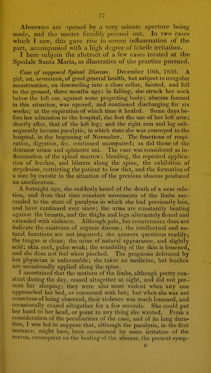 ' Abscesses are opened by a very minute aperture being made, and the matter forcibly pressed out. In two cases which 1 saw, this gave rise to severe inflammation of the part, accompanied with a high degree of febrile irritation. I here subjoin the abstract of a few cases treated at the Spedale Santa Maria, as illustrative of the practice pursued. Case of supposed Spinal Disease. December 10th, 1830. A girl, set. seventeen, of good general health, but subject to irregular menstruation, on descending into a close cellar, fainted, and fell to the ground, three months ago; in falling, she struck her neck below the left ear, against some projecting body; abscess formed in this situation, was opened, and continued discharging for six weeks; at the expiration of which time it healed. Some days be- fore her admission to the hospital, she lost the use of her left arm; shortly after, that of the left leg; and the right arm and leg sub- sequently became paralytic, in which state she was conveyed to the hospital, in the beginning of November. The functions of respi- ration, digestion, &c. continued unimpaired; as did those of the detrusor urinae and sphincter ani. The case was considered as in- flammation of the spinal marrow: bleeding, the repeated applica- tion of leeches, and blisters along the spine, the exhibition of strychnine, restricting the patient to low diet, and the formation of a sore by caustic in the situation of the previous abscess produced no amelioration. A fortnight ago, she suddenly heard of the death of a near rela- tion, and from that time constant movements of the limbs suc- ceeded to the state of paralysis in which she had previously lain, and have continued ever since; the arms are constantly beating against the breasts, and the thighs and legs alternately flexed and extended with violence. Although pale, her countenance does not indicate the existence of organic disease; the intellectual and na- tural functions are not impaired; she answers questions readily; the tongue is clean; the urine of natural appearance, and slightly acid; skin cool, pulse weak; the sensibility of the skin is lessened, and she does not feel when pinched. The prognosis delivered by her physician is unfavorable; she takes no medicine, but leeches are occasionally applied along the spine. I ascertained that the motions of the limbs, although pretty con- stant during the day, ceased altogether at night, and did not pre- vent her sleeping; they were also more violent when any one approached her bed, or conversed with her; but when she was not conscious of being observed, their violence was much lessened, and occasionally ceased altogether for a few seconds. She could put her hand to her head, or point to any thing she wanted. From a consideration of the peculiarities of the case, and of its long dura- tion, I was led to suppose that, although the paralysis, in the first instance, might have, been occasioned by some irritation of the nerves, consequent on the healing of the abscess, the present symp- D