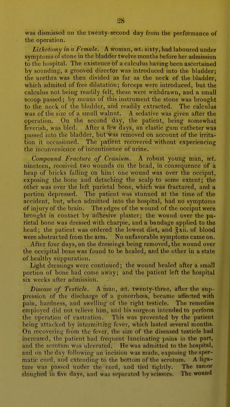 was dismissed on the twenty-second day from the performance of the operation. Lithotomy in a Female. A woman, set. sixty, had laboured under symptoms of stone in the bladder twelve months before her admission to the hospital. The existence of a calculus having been ascertained by sounding, a grooved director was introduced into the bladder; the urethra was then divided as far as the neck of the bladder, which adraited of free dilatation; forceps were introduced, but the calculus not being readily felt, these were withdrawn, and a small scoop passed; by means of this instrument the stone was brought to the neck of the bladder, and readily extracted. The calculus was of the size of a small walnut. A sedative was given after the operation. On the second day, the patient, being somewhat feverish, was bled. After a few days, an elastic gum catheter was passed into the bladder, but was removed on account of the irrita- tion it occasioned. The patient recovered without experiencing the inconvenience of incontinence of urine. Compound Fracture of Cranium. A robust young man, set. nineteen, received two wounds on the head, in consequence of a heap of bricks falling on him: one wound was over the occiput, exposing the bong and detaching the scalp to some extent; the other was over the left parietal bone, which was fractured, and a portion depressed. The patient was stunned at the time of the accident, but, when admitted into the hospital, had no symptoms of injury of the brain. The edges of the wound of the occiput were brought in contact by adhesive plaster; the wound over the pa- rietal bone was dressed with charpie, and a bandage applied to the head; the patient was ordered the lowest diet, and jxii. of blood were abstracted from the arm. No unfavorable symptoms came on. After four days, on the dressings being removed, the wound over the occipital bone was found to be healed, and the other in a state of healthy suppuration. Light dressings were continued; the wound healed after a small portion of bone had come away; and the patient left the hospital six weeks after admission. Disease of Testicle. A man, set. tAventy-three, after the sup- pression of the discharge of a gonorrhoea, became affected with pain, hardness, and swelling of the right testicle. The remedies employed did not relieve him, and his surgeon intended to perform the operation of castration. This was prevented by the patient being attacked by intermitting fever, which lasted several montlis. On recovering from the fever, the size of the diseased te.sticle had increased, the patient had frequent lancinating pains in the part, and the scrotum was ulcerated. He was admitted to the hospital, and on the day following an incision was made, exposing the sper- matic cord, and extending to the bottom of the scrotum. A liga- ture was passed under the cord, and tied tightly. The tumor sloughed in five days, and was separated by scissors. The ivound