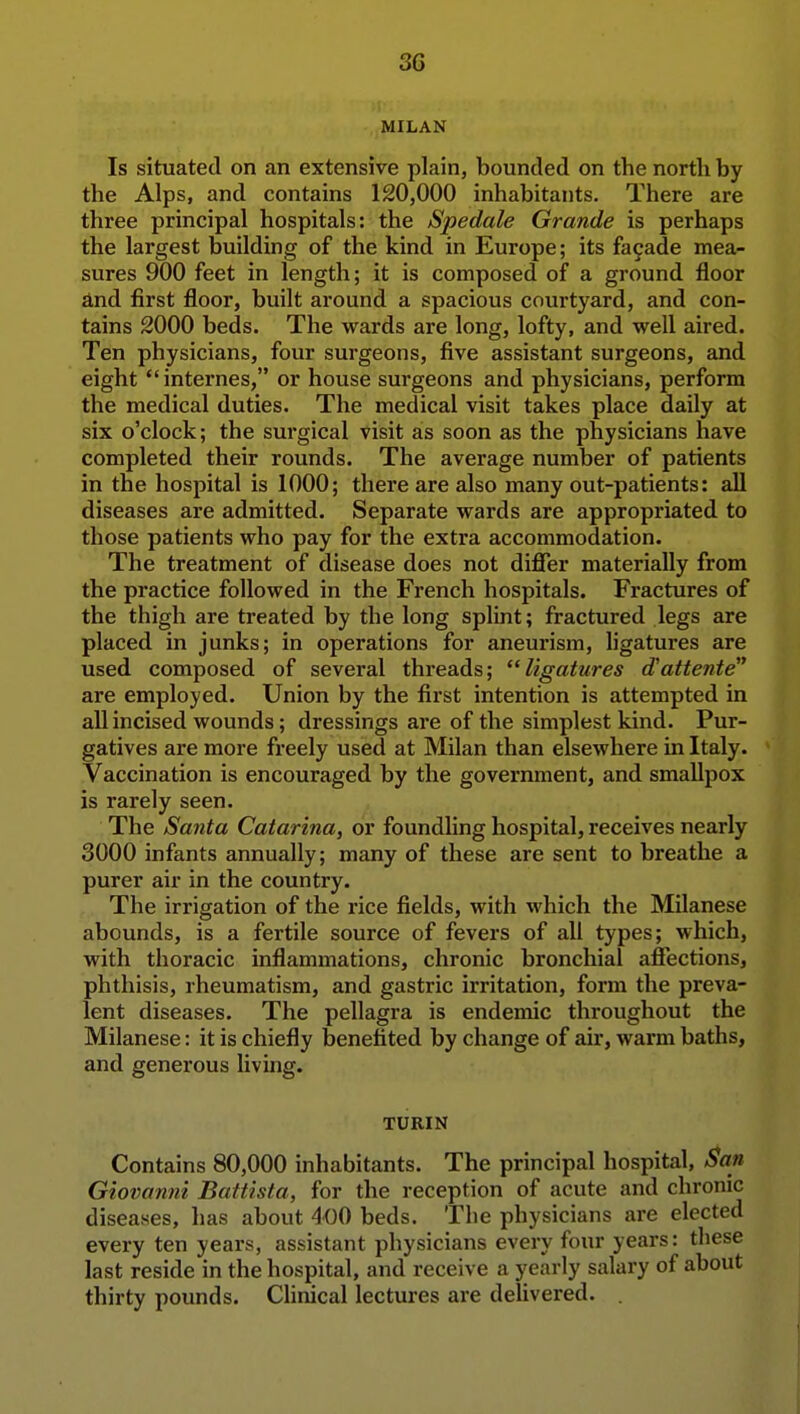 MILAN Is situated on an extensive plain, bounded on the north by the Alps, and contains 120,000 inhabitants. There are three principal hospitals: the Spedale Grande is perhaps the largest building of the kind in Europe; its fa9ade mea- sures 900 feet in length; it is composed of a ground floor and first floor, built around a spacious courtyard, and con- tains 2000 beds. The wards are long, lofty, and well aired. Ten physicians, four surgeons, five assistant surgeons, and eight internes, or house surgeons and physicians, perform the medical duties. The medical visit takes place daily at six o'clock; the surgical visit as soon as the physicians have completed their rounds. The average number of patients in the hospital is 1000; there are also many out-patients: all diseases are admitted. Separate wards are appropriated to those patients who pay for the extra accommodation. The treatment of disease does not difler materially from the practice followed in the French hospitals. Fractures of the thigh are treated by the long splint; fractured legs are placed in junks; in operations for aneurism, ligatures are used composed of several threads; ligatures d'attente are employed. Union by the first intention is attempted in all incised wounds; dressings are of the simplest kind. Pur- gatives are more freely used at Milan than elsewhere in Italy. Vaccination is encouraged by the government, and smallpox is rarely seen. The Santa Catarina, or foundUng hospital, receives nearly 3000 infants annually; many of these are sent to breathe a purer air in the country. The irrigation of the rice fields, with which the Milanese abounds, is a fertile source of fevers of all types; which, with thoracic inflammations, chronic bronchial afiections, phthisis, rheumatism, and gastric irritation, form the preva- lent diseases. The pellagra is endemic throughout the Milanese: it is chiefly benefited by change of air, warm baths, and generous living. TURIN Contains 80,000 inhabitants. The principal hospital, San Giovanni Battista, for the reception of acute and chrome diseases, has about 400 beds. The physicians are elected every ten years, assistant physicians every four years: these last reside in the hospital, and receive a yearly salary of about thirty pounds. CHnical lectures ai-e delivered. .