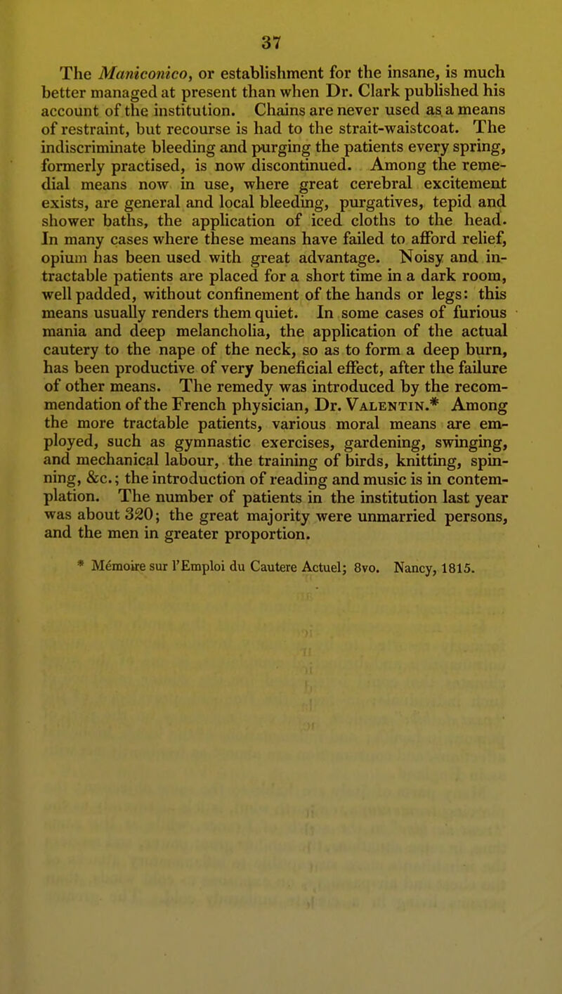 The Maniconico, or establishment for the insane, is much better managed at present than when Dr. Clark published his account of the institution. Chains are never used as a means of restraint, but recourse is had to the strait-waistcoat. The indiscriminate bleeding and purging the patients every spring, formerly practised, is now discontinued. Among the reme- dial means now in use, where great cerebral excitement exists, are general and local bleeding, purgatives, tepid and shower baths, the application of iced cloths to the head. In many cases where these means have failed to aflTord relief, opium has been used with great advantage. Noisy and in- tractable patients are placed for a short time in a dark room, well padded, without confinement of the hands or legs: this means usually renders them quiet. In some cases of furious mania and deep melancholia, the application of the actual cautery to the nape of the neck, so as to form a deep burn, has been productive of very beneficial effect, after the failure of other means. The remedy was introduced by the recom- mendation of the French physician. Dr. Valentin.* Among the more tractable patients, various moral means are em- ployed, such as gymnastic exercises, gardening, swinging, and mechanical labour, the training of birds, knitting, spin- ning, &c.; the introduction of reading and music is in contem- plation. The number of patients in the institution last year was about 320; the great majority were unmarried persons, and the men in greater proportion. * Memoke sur I'Emploi du Cautere Actuel; 8vo. Nancy, 1815.