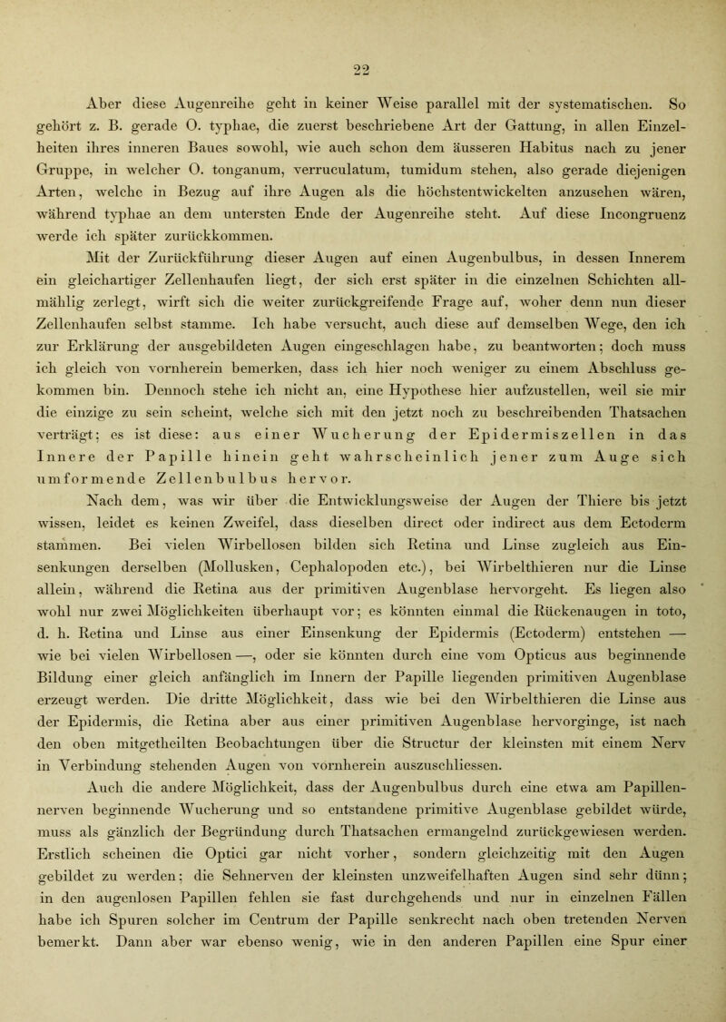 Aber diese Augenreibe gebt in keiner Weise parallel mit der systematischen. So gehört z. B. gerade O. typbae, die zuerst beschriebene Art der Gattung, in allen Einzel- heiten ihres inneren Baues sowohl, wie auch schon dem äusseren Habitus nach zu jener Gruppe, in welcher O. tonganum, verruculatum, tumidum stehen, also gerade diejenigen Arten, welche in Bezug auf ihre Augen als die höchstentwickelten anzusehen wären, während typhae an dem untersten Ende der Augenreihe steht. Auf diese Incongruenz werde ich später zurückkommen. Mit der Zurückführung dieser Augen auf einen Augenbulbus, in dessen Innerem ein gleichartiger Zellenhaufen liegt, der sich erst später in die einzelnen Schichten all- mählig zerlegt, wirft sich die weiter zurückgreifende Frage auf, woher denn nun dieser Zellenhaufen selbst stamme. Ich habe versucht, auch diese auf demselben Wege, den ich zur Erklärung der ausgebildeten Augen eingeschlagen habe, zu beantworten; doch muss ich gleich von vornherein bemerken, dass ich hier noch weniger zu einem Abschluss ge- kommen bin. Dennoch stehe ich nicht an, eine Hypothese hier aufzustellen, weil sie mir die einzige zu sein scheint, welche sich mit den jetzt noch zu beschreibenden Thatsaclien verträgt; es ist diese: aus einer Wucherung der Epidermiszellen in das Innere der Papille hinein geht wahrscheinlich jener zum Auge sich umformende Zellenbulbus hervor. Nach dem, was wir über die Entwicklungsweise der Augen der Thiere bis jetzt wissen, leidet es keinen Zweifel, dass dieselben direct oder indirect aus dem Ectoderm stammen. Bei vielen Wirbellosen bilden sich Retina und Linse zugleich aus Ein- senkungen derselben (Mollusken, Cephalopoden etc.), bei Wirbelthieren nur die Linse allein, während die Retina aus der primitiven Augenblase hervorgeht. Es liegen also wohl nur zwei Möglichkeiten überhaupt vor; es könnten einmal die Rückenaugen in toto, d. h. Retina und Linse aus einer Einsenkung der Epidermis (Ectoderm) entstehen — wie bei vielen Wirbellosen—, oder sie könnten durch eine vom Opticus aus beginnende Bildung einer gleich anfänglich im Innern der Papille liegenden primitiven Augenblase erzeugt werden. Die dritte Möglichkeit, dass wie bei den Wirbelthieren die Linse aus der Epidermis, die Retina aber aus einer primitiven Augenblase hervorginge, ist nach den oben mitgetheilten Beobachtungen über die Structur der kleinsten mit einem Nerv in Verbindung stehenden Augen von vornherein auszuschliessen. Auch die andere Möglichkeit, dass der Augenbulbus durch eine etwa am Papillen- nerven beginnende Wucherung und so entstandene primitive Augenblase gebildet würde, muss als gänzlich der Begründung durch Thatsaclien ermangelnd zurückgewiesen werden. Erstlich scheinen die Optici gar nicht vorher, sondern gleichzeitig mit den Augen gebildet zu werden; die Sehnerven der kleinsten unzweifelhaften Augen sind sehr dünn; in den augenlosen Papillen fehlen sie fast durchgehends und nur in einzelnen Fällen habe ich Spuren solcher im Centrum der Papille senkrecht nach oben tretenden Nerven bemerkt. Dann aber war ebenso wenig, wie in den anderen Papillen eine Spur einer