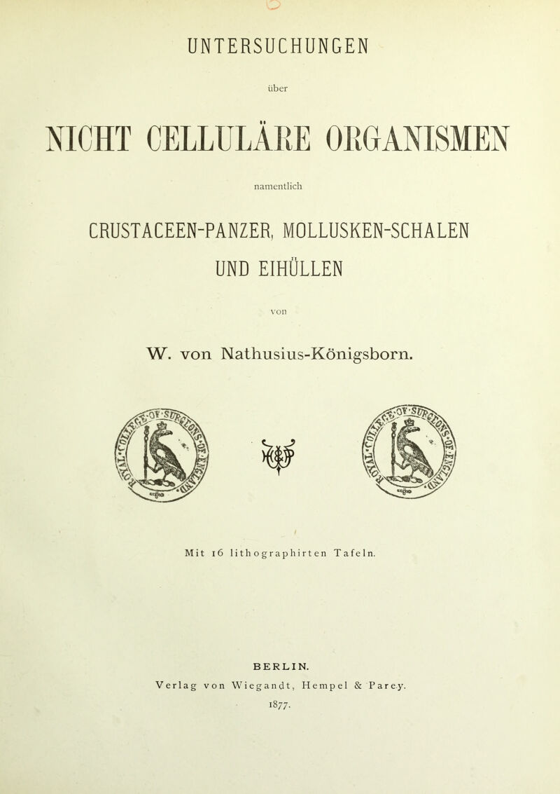 UNTERSUCHUNGEN über NICHT CELLULÄHE ORGANISMEN namentlich CRUSTACEEN-PANZER, MOLLUSKEN-SCHALEN UND EIHÜLLEN W. von Nathusius-Königsborn. Mit 16 lithographirten Tafeln. BERLIN. Verlag von Wiegandt, Hempel & Parey. 1877.