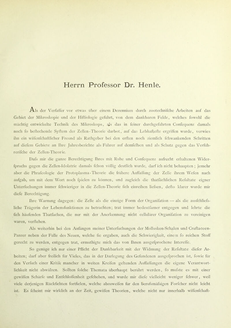 Herrn Professor Dr. Henle. Als der Verfaffer vor etwas über einem Dezennium durch zootechnifche Arbeiten auf das Gebiet der Mikroskopie und der Hiftiologie geführt, von dem dankbaren Felde, welches fowohl die mächtig entwickelte Technik des Mikroskops, ajs das in feiner durchgeführten Confequenz damals noch fo beftechende Syftem der Zellen-Theorie darbot, auf das Lebhaftefte ergriffen wurde, verwies ihn ein wiflenfchaftlicher Freund als Rathgeber bei den erften noch ziemlich fchwankenden Schritten auf diefem Gebiete an Ihre Jahresberichte als Führer auf demfelben und als Schutz gegen das Verftih- rerifche der Zellen-Theorie. Dafs mir die ganze Berechtigung Ihres mit Ruhe und Confequenz aufrecht erhaltenen Wider- fpruchs gegen die Zellen-Idolatrie damals fchon völlig deutlich wurde, darf ich nicht behaupten ; jemehr aber die Phrafeologie der Protoplasma-Theorie die frühere Auffaffung der Zelle ihrem Wefen nach aufgab, um mit dem Wort noch fpielen zu können, und zugleich die thatfächlichen Refultate eigner Unterfuchungen immer fchwieriger in die Zellen-Theorie fich einreihen liefsen, defto klarer wurde mir diefe Berechtigung. Ihre Warnung dagegen: die Zelle als die einzige Form der Organifation — als die ausfchliefs- liche Trägerin der Lebensfunktionen zu betrachten; trat immer bedeutfamer entgegen und lehrte die fich häufenden Thatfachen, die nur mit der Anerkennung nicht cellulärer Organifation zu vereinigen waren, verftehen. Als weiterhin bei den Anfängen meiner Unterfuchungen der Mollusken-Schalen und Cruftaceen- Panzer neben der Fülle des Neuen, welche fie ergaben, auch die Schwierigkeit, einem fo reichen Stoff gerecht zu werden, entgegen trat, ermuthigte mich das von Ihnen ausgefprochene Intereffe. So genüge ich nur einer Pflicht der Dankbarkeit mit der Widmung der Refultate diefer Ar- beiten; darf aber freilich für Vieles, das in der Darlegung des Gefundenen ausgefprochen ist, fowie für den Verfuch einer Kritik mancher in weiten Kreifen geltenden Auffaffungen die eigene Verantwort- lichkeit nicht abwälzen. Sollten folche Themata überhaupt berührt werden, fo mufste es mit einer gewiffen Schärfe und Entfchloffenheit gefchehen, und wurde mir diefe vielleicht weniger fchwer, weil viele derjenigen Rückfichten fortfielen, welche abzuweifen für den berufsmäfsigen Forfcher nicht leicht ist. Es fcheint mir wirklich an der Zeit, gewiffen Theorien, welche nicht nur innerhalb wiffenfchaft-