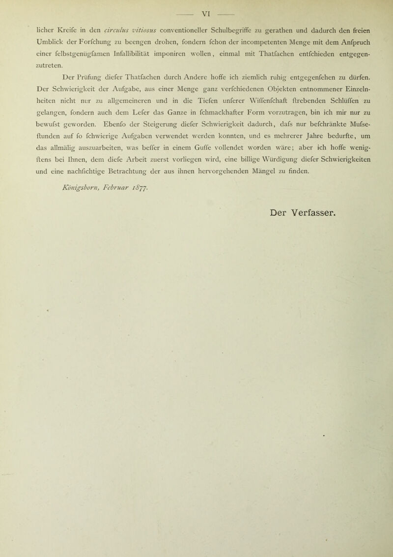 VI licher Kreife in den circulus vitiosus conventioneller Schulbegriffe zu gerathen und dadurch den freien Umblick derForfchung zu beengen drohen, fondern fchon der incompetenten Menge mit dem Anfpruch einer felbstgeniigfamen Infallibilität imponiren wollen, einmal mit Thatfachen entfchieden entgegen- zutreten. Der Prüfung diefer Thatfachen durch Andere hoffe ich ziemlich ruhig entgegenfehen zu dürfen. Der Schwierigkeit der Aufgabe, aus einer Menge ganz verfchiedenen Objekten entnommener Einzeln- heiten nicht nur zu allgemeineren und in die Tiefen unferer Wiffenfchaft ftrebenden Schlüffen zu gelangen, fondern auch dem Lefer das Ganze in fchmackhafter Form vorzutragen, bin ich mir nur zu bewufst geworden. Ebenfo der Steigerung diefer Schwierigkeit dadurch, dafs nur befchränkte Mufse- ftunden auf fo fchwierige Aufgaben verwendet werden konnten, und es mehrerer Jahre bedurfte, um das allmälig auszuarbeiten, was befier in einem Guffe vollendet worden wäre; aber ich hoffe wenig- ftens bei Ihnen, dem diefe Arbeit zuerst vorliegen wird, eine billige Würdigung diefer Schwierigkeiten und eine nachfichtige Betrachtung der aus ihnen hervorgehenden Mängel zu finden. Königsborn, Februar i8jj. Der Verfasser,