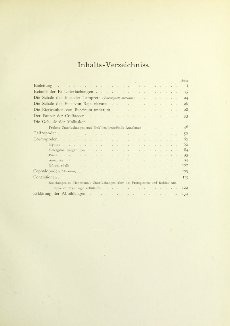 Inhalts - Verzeichnis Seite Einleitung i Refume der Ei-Unterfuchungen 15 Die Schale des Eies der Lamprete (Petromyzon maritim) 24 Die Schale des Eies von Raja clavata 26 Die Eiertrauben von Buccinum undatum 28 Der Panzer der Cruftaceen 33 Die Gehäufe der Mollusken. Frühere Unterfuchungen und diefelben betreffende Annahmen 4^ Gaftropoden 50 Cormopoden 60 Mytilus 60 Meleagrina margaritifera 84 Pinna 93 Anodonta 94 Oftraea^dulis 102 Cephalopoden (Nautilus) 109 Conclufionen n 5 Beziehungen zu Heitzmann’s Unterfuchungen über das Protoplasma und Robins Ana- tomie et Physiologie cellulaires 122 Erklärung der Abbildungen 130