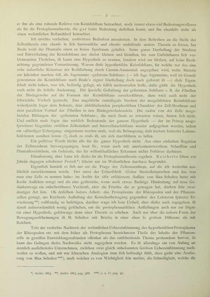 er ihn als eine ruhende Referve von Keimfubftanz betrachtet, noch immer etwas viel Bedeutungsvolleres als für die Protoplasmatheorie, die gar keine Bedeutung deffelben kennt, und ihn ebenfalls nicht als einen wefentlichen Beftandtheil betrachtet. Ich möchte verfuchen, motivirtere Bedenken anzudeuten. In dem Beftreben an die Stelle der Zellentheorie eine ebenfo in fich harmonifche und ebenfo umfaffende andere Theorie zu fetzen, hat Beale wohl der Phantafie einen zu freien Spielraum gelaffen. Seine ganze Darftellung der Struktur und Entwickelung der Keimfubftanz aus diefen kleinen und kleinften, bis zum Unfichtbaren fich ver- kleinernden Theilchen, ift kaum eine Hypothefe zu nennen, fondern wird zur blofsen, auf keine Beob- achtung gegründeten Vorausfetzung. Warum diefe hypothetifche Keimfubftanz, für welche nur das eine rohe äufserliche Kriterium der Rothfarbung durch Carmin-Ammoniak angegeben wird, todte Materie zur lebenden machen foll, die fogenannte »geformte Subftanz« (— ich fage fogenannte, weil im Grunde genommen die Keimfubftanz nach Beale’s eigner Darftellung doch auch geformt ift —) diefe Eigen- fchaft nicht haben, was ich, beiläufig gefagt, als falfch nachzuweifen hoffe, dafür giebt die Hypothefe auch nicht die leifefte Andeutung. Die fpezielle Geftaltung der geformten Subftanz z. B. die Fibrillen der Bindegewebe auf die Formen der Keimfubftanz zurückzuführen, dazu wird auch nicht der fchwächfte Verfuch ‘gemacht. Das angebliche centrifugale Streben der neugebildeten Keimfubftanz widerfpricht fogar dem Befunde, dem abfchliefsenden peripherifchen Charakter der Zell-Membran und dem parallelen Verlauf der Fibrillen in den Bindegewebsbiindeln. Die radiär von der Zelle ausge- henden Bildungen der »geformten Subftanz«, die nach Beale zu erwarten wären, finden fich nicht. Und endlich mufs fogar das wirklich Bedeutende der ganzen Hypothefe — der im Prinzip ausge- fprochene Gegenfatz zwifchen Zelleninhalt und Intercellularfubftanz wieder aufgegeben werden, indem ein »allmäliger Uebergang« eingeräumt werden mufs, weil die Behauptung, dafs letztere keinerlei Lebens- funktionen austiben könne (!), doch zu crafs ift, um sich durchführen zu laffen. Ein pofitiver Werth bleibt alfo für die ganze Hypothefe nicht. Aus einer einfachen Negation der Zellmembran hervorgegangen, baut fie, wenn auch mit anerkennenswerthem Scharffinn und Phantafiereichthum, ein Gebäude, das für wiffenfchaftliches Erkennen nichts Pofitives darbietet. Ebenfowenig aber kann ich diefes für die Protoplasmatheorie zugeben. Reicherts fchon vor Jahren dagegen erhobener Proteft*) fcheint mir im Wefentlichen durchaus begründet. Eigentlich handelt es fich nur um die Frage der Zellenmembran, auf die ich weiterhin aus- führlich zurückkommen werde. Der unter der Ueberfchrift »Ueber Muskelkörperchen und das was man eine Zelle zu nennen habe« im Archiv für 1861 erfchienene Auffatz von Max Schultze hatte mit Recht Auffehen erregt und als eine geiftreiche, wenn auch etwas flüchtige Hindeutung auf neue Ge- dankenwege ein unbeftreitbares Verdienft, aber die Früchte die er getragen hat, dürften fehr zwei- deutiger Art fein. Ob deffelben Autors Arbeit: das Protoplasma der Rhizopoden und der Pflanzen- zellen genügt, um Reicherts Auffaffung der Körnchenbewegung gegenüber des Letzteren fpäterer Er- wiederung**) vollftändig zu befeitigen, darüber wage ich kein Urtheil, aber diefes auch zugegeben, ift damit aufserordentlich wenig gefchehen, um die protoplasmatifchen Auffaffungen auch nur zur Digni- tät einer Hypothefe, gefchweige denn einer Theorie zu erheben. Auch nur über die äufsere Form der Bewegungserfcheinungen ift M. Schultze mit Brücke in einer eben fo grofsen Differenz als mit Reichert. Tritt der verfuchte Nachweis der wefentlichen Uebereinftimmung des hypothetifchen Protoplasma der Rhizopoden etc. mit dem früher als Protoplasma bezeichneten Theile des Inhalts der Pflanzen- zelle in gewiffen Entwicklungszuftänden offenbar als das entfeheidende Thema probandum hervor, fo kann das Gelingen diefes Nachweifes nicht zugegeben werden. Es ift allerdings ein von Anfang an ziemlich ausfichtslofes Unternehmen, zwifchen zwei gleich unbekannten Gröfsen Uebereinftimmung nach- weifen zu wollen, und mit wie fchwachen Analogien man fich befriedigt fühlt, dazu giebt eine Aeufse- rung von Max Schultze***), nach welcher es von Wichtigkeit fein mufste, die Schnelligkeit, welche die *) Archiv 1S63. **) Archiv 1863 pag. 388. ***) a. a. O. pag. 47.
