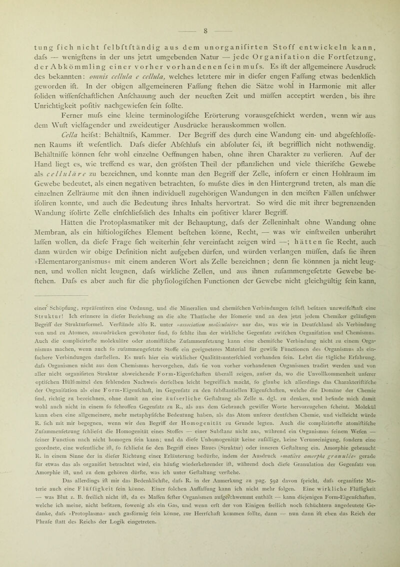 tung fich nicht fe 1 b ft ft ä n d i g aus dem unorganifirten Stoff entwickeln kann, dafs — wenigftens in der uns jetzt umgebenden Natur — jede Organifation die Fortfetzung, der Abkömmling einer vorher vorhandenen fein mufs. Es ift der allgemeinere Ausdruck des bekannten: omnis ccllula e cclhila, welches letztere mir in diefer engen Faffung etwas bedenklich geworden ift. In der obigen allgemeineren Faffung ftehen die Sätze wohl in Harmonie mit aller foliden wiffenfchaftlichen Anfchauung auch der neueften Zeit und muffen acceptirt werden, bis ihre Unrichtigkeit pofitiv nachgewiefen fein follte. Ferner mufs eine kleine terminologifche Erörterung vorausgefchickt werden, wenn wir aus dem Wuft vielfagender und zweideutiger Ausdrücke herauskommen wollen. Cella heifst: Behältnifs, Kammer. Der Begriff des durch eine Wandung ein- und abgefchloffe- nen Raums ift wefentlich. Dafs diefer Abfchlufs ein abfoluter fei, ift begrifflich nicht nothwendig. Behältniffe können fehr wohl einzelne Oeffnungen haben, ohne ihren Charakter zu verlieren. Auf der Hand liegt es, wie treffend es war, den gröfsten Theil der pflanzlichen und viele thierifche Gewebe als ccllulärc zu bezeichnen, und konnte man den Begriff der Zelle, infofern er einen Hohlraum im Gewebe bedeutet, als einen negativen betrachten, fo mufste dies in den Hintergrund treten, als man die einzelnen Zellräume mit den ihnen individuell zugehörigen Wandungen in den meiften Fällen unfehwer ifoliren konnte, und auch die Bedeutung ihres Inhalts hervortrat. So wird die mit ihrer begrenzenden Wandung ifolirte Zelle einfchliefslich des Inhalts ein pofitiver klarer Begriff. Hätten die Protoplasmatiker mit der Behauptung, dafs der Zelleninhalt ohne Wandung ohne Membran, als ein hiftiologifches Element beftehen könne, Recht, — was wir einftweilen unberührt laffen wollen, da diefe Frage fleh weiterhin fehr vereinfacht zeigen wird —; hätten fie Recht, auch dann würden wir obige Definition nicht aufgeben dürfen, und würden verlangen müffen, dafs fie ihren »Elementarorganismus« mit einem anderen Wort als Zelle bezeichnen; denn fie könnnen ja nicht leug- nen, und wollen nicht leugnen, dafs wirkliche Zellen, und aus ihnen zufammengefetzte Gewebe be- ftehen. Dafs es aber auch für die phyfiologifchen Functionen der Gewebe nicht gleichgültig fein kann, einer Schöpfung, repräfentiren eine Ordnung, und die Mineralien und chemifchen Verbindungen felbft befitzen unzweifelhaft eine Struktur! Ich erinnere in diefer Beziehung an die alte Thatfache der Ifomerie und an den jetzt jedem Chemiker geläufigen Begriff der Strukturformel. Verffände alfo R. unter »association moUculaire« nur das, was wir in Deutfchland als Verbindung von und zu Atomen, auszudrücken gewöhnter find, fo fehlte ihm der wirkliche Gegenfatz zwifchen Organifation und Chemismus. Auch die complicirteffe molekulare oder atomiflifche Zufammenfetzung kann eine chemifche Verbindung nicht zu einem Orga- nismus machen, wenn auch fo zufammengefetzte Stoffe ein geeigneteres Material für gewiffe Functionen des Organismus als ein- fachere Verbindungen darftellen. Es mufs hier ein wirklicher Qualitätsunterfchied vorhanden fein. Lehrt die tägliche Erfahrung, dafs Organismen nicht aus dem Chemismus hervorgehen, dafs fie von vorher vorhandenen Organismen tradirt werden und von aller nicht organifirten Struktur abweichende Form-Eigenfchaften überall zeigen, aufser da, wo die Unvollkommenheit unferer optifclien Hülfsmittel den fehlenden Nachweis derfelben leicht begreiflich macht, fo glaube ich allerdings das Charakteriftifche der Organifation als eine Form-Eigenfchaft, im Gegenfatz zu den fubftantiellen Eigenfchaften, welche die Domäne der Chemie find, richtig zu bezeichnen, ohne damit an eine äufserliche Geftaltung als Zelle u. dgl. zu denken, und befinde mich damit wohl auch nicht in einem fo fchroffen Gegenfatz zu R., als aus dem Gebrauch gewiffer Worte hervorzugehen fcheint. Molekül kann eben eine allgemeinere, mehr metaphyfifche Bedeutung haben, als das Atom unferer deutfehen Chemie, und vielleicht würde R. fich mit mir begegnen, wenn wir den Begriff der Homogenität zu Grunde legten. Auch die complizirtefte atomiflifche Zufammenfetzung fchliefst die Homogenität eines Stoffes — einer Subftanz nicht aus, während ein Organismus feinem Wefen — feiner Function nach nicht homogen fein kann; und da diefe Unhomogenität keine zufällige, keine Verunreinigung, fondern eine geordnete, eine wefentliche ift, fo fchliefst fie den Begriff eines Baues (Struktur) oder inneren Geftaltung ein. Amorphie gebraucht R. in einem Sinne der in diefer Richtung einer Erläuterung bedürfte, indem der Ausdruck »mutiere amorphe granulce« gerade für etwas das als organifirt betrachtet wird, ein häufig wiederkehrender ift, während doch diefe Granulation der Gegenfatz von Amorphie ift, und zu dem gehören dürfte, was ich unter Geftaltung verliehe. Das allerdings ift mir das Bedenklichfte, dafs R. in der Anmerkung zu pag. 592 davon fpricht, dafs organifirte Ma- terie auch eine Fliiffigkeit fein könne. Einer folchen Auffaffung kann ich nicht mehr folgen. Eine wirkliche Flüfligkeit — was Blut z. B. freilich nicht ift, da es Mafien fefter Organismen aufgfcrchwemmt enthält — kann diejenigen Form-Eigenfchaften, welche ich meine, nicht befitzen, fowenig als ein Gas, und wenn erft der von Einigen freilich noch fchüchtern angedeutete Ge- danke, dafs »Protoplasma« auch gasförmig fein könne, zur Herrfchaft kommen follte, dann — nun dann ift eben das Reich der Phrafe ftatt des Reichs der Logik eingetreten.