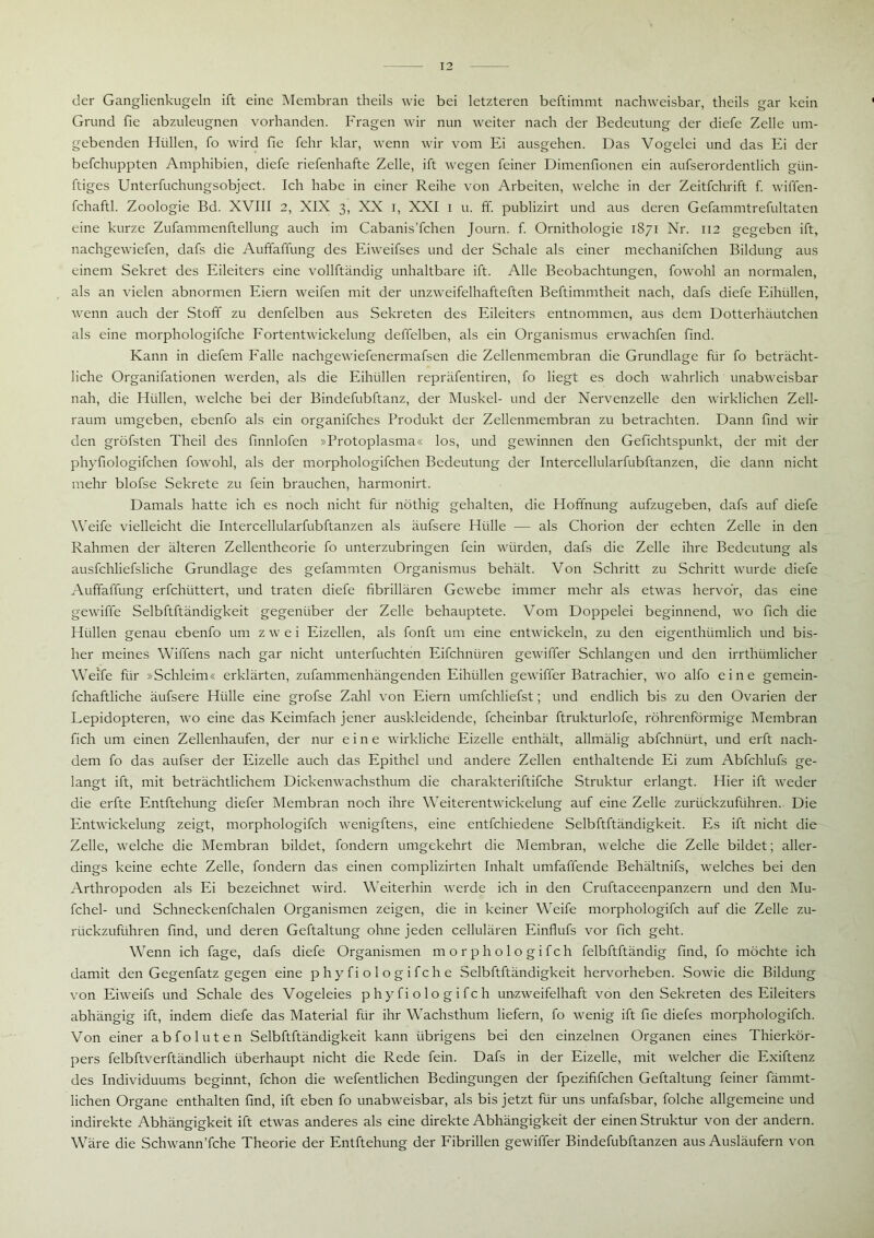 der Ganglienkugeln ift eine Membran theils wie bei letzteren beftimmt nachweisbar, tlieils gar kein Grund fie abzuleugnen vorhanden. Fragen wir nun weiter nach der Bedeutung der diefe Zelle um- gebenden Hüllen, fo wird fie fehr klar, wenn wir vom Ei ausgehen. Das Vogelei und das Ei der befchuppten Amphibien, diefe riefenhafte Zelle, ift wegen feiner Dimenfionen ein aufserordentlich giin- ftiges Unterfuchungsobject. Ich habe in einer Reihe von Arbeiten, welche in der Zeitfchrift f. wiffen- fchaftl. Zoologie Bd. XVIII 2, XIX 3, XX 1, XXI 1 u. ff. publizirt und aus deren Gefammtrefultaten eine kurze Zufammenftellung auch im Cabanis’fchen Journ. f. Ornithologie 1871 Nr. 112 gegeben ift, nachgewiefen, dafs die Auffaffung des Eiweifses und der Schale als einer mechanifchen Bildung aus einem Sekret des Eileiters eine vollftändig unhaltbare ift. Alle Beobachtungen, fowohl an normalen, als an vielen abnormen Eiern weifen mit der unzweifelhafteften Beftimmtheit nach, dafs diefe Eihüllen, wenn auch der Stoff zu denfelben aus Sekreten des Eileiters entnommen, aus dem Dotterhäutchen als eine morphologifche Fortentwickelung deffelben, als ein Organismus erwachfen find. Kann in diefem Falle nachgewiefenermafsen die Zellenmembran die Grundlage für fo beträcht- liche Organifationen werden, als die Eihüllen repräfentiren, fo liegt es doch wahrlich unabweisbar nah, die Hüllen, welche bei der Bindefubftanz, der Muskel- und der Nervenzelle den wirklichen Zell- raum umgeben, ebenfo als ein organifches Produkt der Zellenmembran zu betrachten. Dann find wir den gröfsten Theil des finnlofen »Protoplasma« los, und gewinnen den Gefichtspunkt, der mit der phyfiologifchen fowohl, als der morphologifchen Bedeutung der Intercellularfubftanzen, die dann nicht mehr blofse Sekrete zu fein brauchen, harmonirt. Damals hatte ich es noch nicht für nöthig gehalten, die Hoffnung aufzugeben, dafs auf diefe Weife vielleicht die Intercellularfubftanzen als äufsere Hülle — als Chorion der echten Zelle in den Rahmen der älteren Zellentheorie fo unterzubringen fein würden, dafs die Zelle ihre Bedeutung als ausfchliefsliche Grundlage des gefammten Organismus behält. Von Schritt zu Schritt wurde diefe Auffaffung erfchtittert, und traten diefe fibrillären Gewebe immer mehr als etwas hervor, das eine gewiffe Selbftftändigkeit gegenüber der Zelle behauptete. Vom Doppelei beginnend, wo fich die Hüllen genau ebenfo um zwei Eizellen, als fonft um eine entwickeln, zu den eigenthiimlich und bis- her meines Wiffens nach gar nicht unterfuchten Eifchnüren gewiffer Schlangen und den irrthiimlicher Weife für »Schleim« erklärten, zufammenhängenden Eihüllen gewiffer Batrachier, wo alfo eine gemein- fchaftliche äufsere Hülle eine grofse Zahl von Eiern umfchliefst; und endlich bis zu den Ovarien der Lepidopteren, wo eine das Keimfach jener auskleidende, fcheinbar ftrukturlofe, röhrenförmige Membran fich um einen Zellenhaufen, der nur eine wirkliche Eizelle enthält, allmälig abfchniirt, und erft nach- dem fo das aufser der Eizelle auch das Epithel und andere Zellen enthaltende Ei zum Abfchlufs ge- langt ift, mit beträchtlichem Dickenwachsthum die charakteriftifche Struktur erlangt. Hier ift weder die erfte Entftehung diefer Membran noch ihre Weiterentwickelung auf eine Zelle zurückzuführen. Die Entwickelung zeigt, morphologifch wenigftens, eine entfchiedene Selbftftändigkeit. Es ift nicht die Zelle, welche die Membran bildet, fondern umgekehrt die Membran, welche die Zelle bildet; aller- dings keine echte Zelle, fondern das einen complizirten Inhalt umfaffende Behältnifs, welches bei den Arthropoden als Ei bezeichnet wird. Weiterhin werde ich in den Cruftaceenpanzern und den Mu- fchel- und Schneckenfchalen Organismen zeigen, die in keiner Weife morphologifch auf die Zelle zu- rückzuführen find, und deren Geftaltung ohne jeden cellulären Einflufs vor fich geht. Wenn ich fage, dafs diefe Organismen morphologifch felbftftändig find, fo möchte ich damit den Gegenfatz gegen eine p hy fi o 1 o g ifch e Selbftftändigkeit hervorheben. Sowie die Bildung von Eiweifs und Schale des Vogeleies phyfiologifch unzweifelhaft von den Sekreten des Eileiters abhängig ift, indem diefe das Material für ihr Wachsthum liefern, fo wenig ift fie diefes morphologifch. Von einer abfoluten Selbftftändigkeit kann übrigens bei den einzelnen Organen eines Thierkör- pers felbftverftändlich überhaupt nicht die Rede fein. Dafs in der Eizelle, mit welcher die Exiftenz des Individuums beginnt, fchon die wefentlichen Bedingungen der fpezififchen Geftaltung feiner fämmt- lichen Organe enthalten find, ift eben fo unabweisbar, als bis jetzt für uns unfafsbar, folche allgemeine und indirekte Abhängigkeit ift etwas anderes als eine direkte Abhängigkeit der einen Struktur von der andern. Wäre die Schwann’fche Theorie der Entftehung der Fibrillen gewiffer Bindefubftanzen aus Ausläufern von