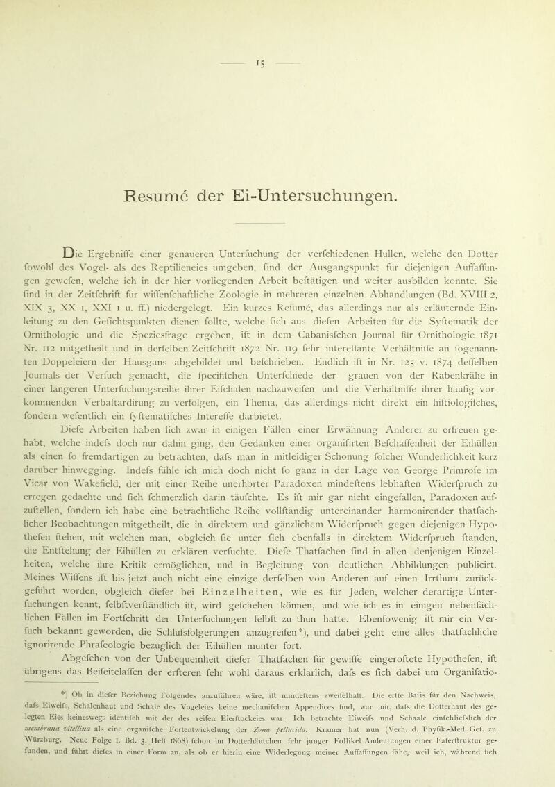 Resume der Ei-Untersuchungen. J3ie Ei •gebnille einer genaueren Unterfuchung der verfchiedenen Hüllen, welche den Dotter fowohl des Vogel- als des Reptilieneies umgeben, find der Ausgangspunkt für diejenigen Auffaffun- gen gewefen, welche ich in der hier vorliegenden Arbeit beftätigen und weiter ausbilden konnte. Sie find in der Zeitfchrift für wiffenfchaftliche Zoologie in mehreren einzelnen Abhandlungen (Bd. XVIII 2, XIX 3, XX i, XXI i u. ff.) niedergelegt. Ein kurzes Refume, das allerdings nur als erläuternde Ein- leitung zu den Gefichtspunkten dienen füllte, welche fich aus diefen Arbeiten für die Syftematik der Ornithologie und die Speziesfrage ergeben, ift in dem Cabanisfchen Journal für Ornithologie 1871 Xr. 112 mitgetheilt und in derfelben Zeitfchrift 1872 Nr. 119 fehr intereffante Verhältniffe an fogenann- ten Doppeleiern der Hausgans abgebildet und befchrieben. Endlich ift in Nr. 125 v. 1874 deflelben Journals der Verfuch gemacht, die fpecififchen Unterfchiede der grauen von der Rabenkrähe in einer längeren Unterfuchungsreihe ihrer Eifchalen nachzuweifen und die Verhältniffe ihrer häufig vor- kommenden Verbaftardirung zu verfolgen, ein Thema, das allerdings nicht direkt ein hiftiologifches, fondern wefentlich ein fyftematifches Intereffe darbietet. Diefe Arbeiten haben fich zwar in einigen Fällen einer Erwähnung Anderer zu erfreuen ge- habt, welche indefs doch nur dahin ging, den Gedanken einer organifirten Befchaffenheit der Eihüllen als einen fo fremdartigen zu betrachten, dafs man in mitleidiger Schonung folcher Wunderlichkeit kurz darüber hinwegging. Indefs fühle ich mich doch nicht fo ganz in der Lage von George Primrofe im Vicar von Wakefield, der mit einer Reihe unerhörter Paradoxen mindeftens lebhaften Widerfpruch zu erregen gedachte und fich fchmerzlich darin täufchte. Es ift mir gar nicht eingefallen, Paradoxen auf- zuftellen, fondern ich habe eine beträchtliche Reihe vollftändig untereinander harmonirender thatfäch- licher Beobachtungen mitgetheilt, die in direktem und gänzlichem Widerfpruch gegen diejenigen Hypo- thefen ltehen, mit welchen man, obgleich fie unter fich ebenfalls in direktem Widerfpruch ftanden, die Entftehung der Eihüllen zu erklären verfuchte. Diefe Thatfachen find in allen denjenigen Einzel- heiten, welche ihre Kritik ermöglichen, und in Begleitung von deutlichen Abbildungen publicirt. Heines V illens ift bis jetzt auch nicht eine einzige derfelben von Anderen auf einen Irrthum zurück- geführt worden, obgleich diefer bei Einzelheiten, wie es für Jeden, welcher derartige Unter- fuchungen kennt, felbftverftändlich ift, wird gefchehen können, und wie ich es in einigen nebenfäch- lichen Fällen im Fortfehritt der Unterfuchungen felbft zu thun hatte. Ebenfowenig ift mir ein Ver- fuch bekannt geworden, die Schlufsfolgerungen anzugreifen*), und dabei geht eine alles thatfächliche ignorirende Phrafeologie bezüglich der Eihüllen munter fort. Abgefehen von der Unbequemheit diefer Thatfachen für gewiffe eingeroftete Hypothefen, ift übrigens das Beifeitelaffen der erfteren fehr wohl daraus erklärlich, dafs es fich dabei um Organifatio- *) Ob in diefer Beziehung Folgendes anzuführen wäre, ift mindeftens zweifelhaft. Die erfte Bafis für den Nachweis, dafs Eiweifs, Schalenhaut und Schale des Vogeleies keine mechanifchen Appendices find, war mir, dafs die Dotterhaut des ge- legten Eies keineswegs identifch mit der des reifen Eierftockeies war. Ich betrachte Eiweifs und Schaale einfchliefslich der membrana vitellina als eine organifche Fortentwickelung der Zona pellucida. Kramer hat nun (Verh. d. Phyfik.-Med. Gef. zu V ürzburg. Neue Folge I. Bd. 3. Heft 1868) fchon im Dotterhäutchen fehr junger Follikel Andeutungen einer Faferftruktur ge- funden, und führt diefes in einer Form an, als ob er hierin eine Widerlegung meiner Auffaffungen fähe, weil ich, während fich