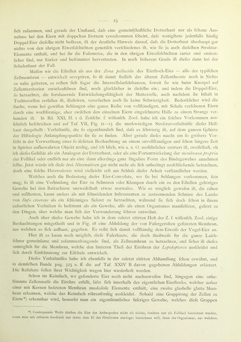 fich zufammen, und gerade der Umftand, dafs eine gemeinfchaftliche Dotterhaut nur als feltene Aus- nahme bei den Eiern mit doppelten Dottern v.orzukommen fcheint, dafs wenigftens jedenfalls häufig Doppel-Eier diefelbe nicht befitzen, ift der deutliche Hinweis darauf, dafs die Dotterhaut überhaupt gar nichts von den übrigen Eiweifsfchichten genetifch verfchiedenes ift, wie fie ja auch diefelben Struktur- Elemente enthält, und bei ihr die Fafernetze, die in den übrigen Eiweifsfchichten zarter und undeut- licher find, nur ftärker und beftimmter hervortreten. In noch höherem Grade ift diefes dann bei der Schalenhaut der Fall. Müffen wir die Eihüllen als aus der Zona pelhicida des Eierftock-Eies — alfo der typifchen Zellmembran — entwickelt acceptiren, fo ift damit freilich der älteren Zellentheorie noch in Nichts zu nahe getreten, es reihen fich fogar die Intercellularfubftanzen, foweit fie wie beim Knorpel auf Zellenterritorien zurückzuführen find, noch glücklicher in diefelbe ein; und indem die Doppel-Eier, fo betrachtet, die fortdauernde Entwickelungsfähigkeit der Mutterzelle, auch nachdem ihr Inhalt in Tochterzellen zerfallen ift, illuftriren, verurfachen auch fie keine Schwierigkeit. Bedenklicher wird die Sache, wenn bei gewiffen Schlangen eine ganze Reihe von vollftändigen, mit Schale verfehenen Eiern durch eine wurftförmige, aber zwifchen den einzelnen Eiern eingefchniirte Hülle zu einem Strange ver- bunden ift. In Bd. XXI, H. i d. Zeitfchr. f. wiffenfch. Zool. habe ich ein folches Vorkommen aus- führlich befchrieben und auf Taf. VII, Fig. II—13 die merkwürdigen Strukturverhältniffe diefer Hüll- haut dargeftellt: Verhältniffe, die fo eigenthümlich find, dafs es fchwierig ift, auf dem ganzen Gebiete der Hiftiologie Anknüpfungspunkte für fie zu finden. Aber gerade diefes macht um fo gröfsere Vor- ficht in der Verwerthung einer fo ifolirten Beobachtung an einem unvollftändigen und fchon längere Zeit in Spiritus aufbewahrten Objekt nöthig, und ich blieb, wie a. a. O. ausführlicher erörtert ift, zweifelhaft, ob ich diefes Gebilde als ein Analogon der Dotterhaut, oder als eine Fortentwickelung der membrana propria der Follikel oder endlich nur als eine dann allerdings ganz finguläre Form des Bindegewebes annehmen füllte. Jetzt würde ich diefe drei Alternativen gar nicht mehr als fich unbedingt ausfchliefsende betrachten, doch eine folche Heterodoxie wird vielleicht erft am Schlufs diefer Arbeit verftändlicher werden. Welches auch die Bedeutung diefer Eier-Convolute, wo fie bei Schlangen Vorkommen, fein mag, fo ift eine Verbindung der Eier zu Schnüren oder Klumpen durch ein zu den Eihüllen gehöriges Gewebe bei den Batrachiern unzweifelhaft etwas normales. Wie es möglich gewefen ift, die zähen und refiftenten, kaum anders als mit fchneidenden Inftrumenten zu zertrennenden Schnüre des Laichs von Bufo cinereus als ein fchleimiges Sekret zu betrachten, während fie fich doch fchon in ihrem äufserlichen Verhalten fo beftimmt als ein Gewebe, alfo als einen Organismus manifeftiren, gehört zu den Dingen, über welche man fich der Verwunderung fchwer entwöhnt. Auch über diefes Gewebe habe ich in dem zuletzt citirten Heft der Z. f. wiffenfch. Zool. einige Beobachtungen mitgetheilt und in Fig. 18 eine Abbildung der von Fafergerliften geftützten Membran, aus welchen es fich aufbaut, gegeben. Es reiht fich damit vollftändig dem Eiweifs der Vogel-Eier an. Hier ift es kaum noch möglich, diefe Faferhäute, die doch theilweife für die ganze Laich- fchnur gemeinfame und zufammenhängende find, als Zellmembran zu betrachten, und ficher ift diefes unmöglich für die Membran, welche den hinteren Theil der Eiröhren der Lepidopteren auskleidet und fich durch Einfchnürung zur Eifchale entwickelt. Diefes Verhältniffes habe ich ebenfalls in der zuletzt citirten Abhandlung fchon erwähnt, und in demfelben Bande pag. 325 u. ff. die auf Taf. XXIV B davon gegebenen Abbildungen erläutert. Die Refultate follen ihrer Wichtigkeit wegen hier wiederholt werden. Schon im Keimfach, wo gefonderte Eier noch nicht nachzuweifen find, hingegen eine unbe- ftimmte Zellenmaüe die Eiröhre erfüllt, läfst fich innerhalb des eigentlichen Eierftocks, welcher aufser einer mit Kernen befetzten Membran muskulöfe Elemente enthält, eine zweite glashelle glatte Mem- bran erkennen, welche das Keimfach röhrenförmig auskleidet. Sobald eine Gruppirung der Zellen zu Eiern erkennbar wird, bemerkt man ein eigenthiimliches faferiges Gewebe, welches diefe Gruppen *) Confequenter \\ eife dürften die Eier der Arthropoden nicht als folche, fondern nur als Follikel bezeichnet werden, wenn man mit erfterem Ausdruck nur etwas dem Ei der Vertebraten analoges bezeichnen will, denn der Organismus, aus welchem