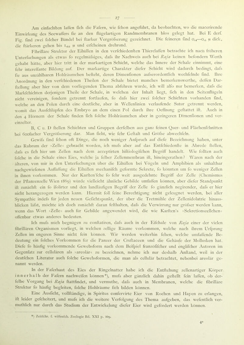 Am einfachften laffen fich die Fafern, wie fchon angeführt, da beobachten, wo die macerirende Einwirkung des SeewaiTers fie an den flügelartigen Randmembranen blos gelegt hat. Bei E derf. Fig. find zwei folcher Bündel bei ftarker Vergröfserung gezeichnet. Die feineren find o,4—o,5 u dick, die ftärkeren gehen bis i,33 n und erfcheinen drehrund. Fibrilläre Struktur der Eihüllen in den verfchiedenften Thierclaffen betrachte ich nach früheren Unterfuchungen als etwas fo regelmäfsiges, dafs ihr Nachweis auch bei Raja keinen befondern Werth gehabt hätte, aber hier tritt in der markartigen Schicht, welche das Innere der Schale einnimmt, eine fehl- intereffante Bildung auf. Der markartige Charakter diefer Schicht wird dadurch bedingt, dafs fie aus unzählbaren Hohlräumchen befteht, deren Dimenfionen aufserordentlich wechfelnde find. Ihre Anordnung in den verfchiedenen Theilen der Schale bietet manches bemerkenswerthe, deffen Dar- ftellun CT aber hier von dem vorliegenden Thema abführen würde, ich will alfo nur bemerken, dafs die Markfchichten derjenigen Theile der Schale, in welchen der Inhalt liegt, fich in den Seitenflügeln nicht vereinigen, fondern getrennt fortlaufen, fo dafs hier zwei folcher Schichten vorhanden find, welche an den Polen durch eine deutliche, aber in Wellenlinien verlaufende Sutur getrennt werden, womit das Ausfchlüpfen des Embryo an dem einen Pol durch ihre Oeffnung geftattet ift. Auch in den 4 Hörnern der Schale finden fich folche Hohlräumchen aber in geringeren Dimenfionen und ver- einzelter. B, C u. D ftellen Schichten und Gruppen derfelben aus ganz feinen Quer- und Flächenfchnitten bei öoofacher Vergröfserung dar. Man fieht, wie fehr Geftalt und Gröfse abwechfeln. Gewifs find fchon oft Dinge, die noch weniger Anfpruch auf diefe Bezeichnung haben, unter das Rubrum der »Zelle« gebracht worden, ich mufs aber auf das Entfchiedenfte in Abrede ftellen, dafs es fich hier um Zellen nach dem acceptirten hiftiologifchen Begriff handelt. Wie füllten auch folche in die Schale eines Eies, welche ja felber Zellenmembran ift, hineingerathen ? Wären nach der älteren, von mir in den Unterfuchungen über die Eihüllen bei Vögeln und Amphibien als unhaltbar nachgewiefenen Auffaffung die Eihüllen mechanifch geformte Sekrete, fo könnten um fo weniger Zellen in ihnen Vorkommen. Nur der Karften’fche fo fehr weit ausgedehnte Begriff der Zelle (Chemismus der Pflanzenzelle Wien 1869) würde vielleicht ähnliche Gebilde umfaffen können, aber diefer Standpunkt ift zunächft ein fo ifolirter und den landläufigen Begriff der Zelle fo gänzlich negirender, dafs er hier nicht herangezogen werden kann. Hiermit foll feine Berechtigung nicht geleugnet werden, bei aller Sympathie indefs für jeden neuen Gefichtspunkt, der über die Tretmühle der Zellenidolatrie hinaus- blicken läfst, möchte ich doch zunächft daran fefthalten, dafs die Verwirrung nur gröfser werden kann, wenn das Wort Zelle« auch für Gebilde angewendet wird, die wie Karften’s »Sekretionszellchen« offenbar etwas anderes bedeuten. Ich mufs mich begnügen zu conftatiren, dafs auch in der Eifchale von Raja einer der vielen fibrillären Organismen vorliegt, in welchen zellige Räume Vorkommen, welche nach ihrem Urfprung Zellen im engeren Sinne nicht fein können. Wir werden weiterhin fehen, welche umfaffende Be- deutung ein folches Vorkommen für die Panzer der Cruftaceen und die Gehäufe der Mollusken hat. Diefe fo häufig vorkommende Gewebsform nach dem Beifpiel franzöfifcher und englifcher Autoren im Gegenfatz zur cellulären als »areolär« zu bezeichnen, nehme ich nur deshalb Anftand, weil in der deutfchen Literatur auch folche Gewebsformen, die man als cellulär betrachtet, nebenbei areolär ge- nannt werden. In der Faferhaut des Eies der Ringelnatter habe ich die Entftehung zellenartiger Körper innerhalb der Fafern nachweifen können*), mufs aber gänzlich dahin geftellt fein laffen, ob der- felbe Vorgang bei Raja ftattfindet, und vermuthe, dafs auch in Membranen, welche die fibrilläre Struktur fo häufig begleiten, folche Hohlräume fich bilden können. Eine Ausficht, vollftändige, in Spiritus confervirte Eier von Rochen und Hayen zu erlangen, ift leider gefcheitert, und mufs ich die weitere Verfolgung des Thema aufgeben, das wefentlich ver- muthlich nur durch das Studium der Entwickelung diefer Eier wird gefördert werden können. *) Zeitfchr. f. witTenfch. Zoologie Bd. XXI p. 109. 4*