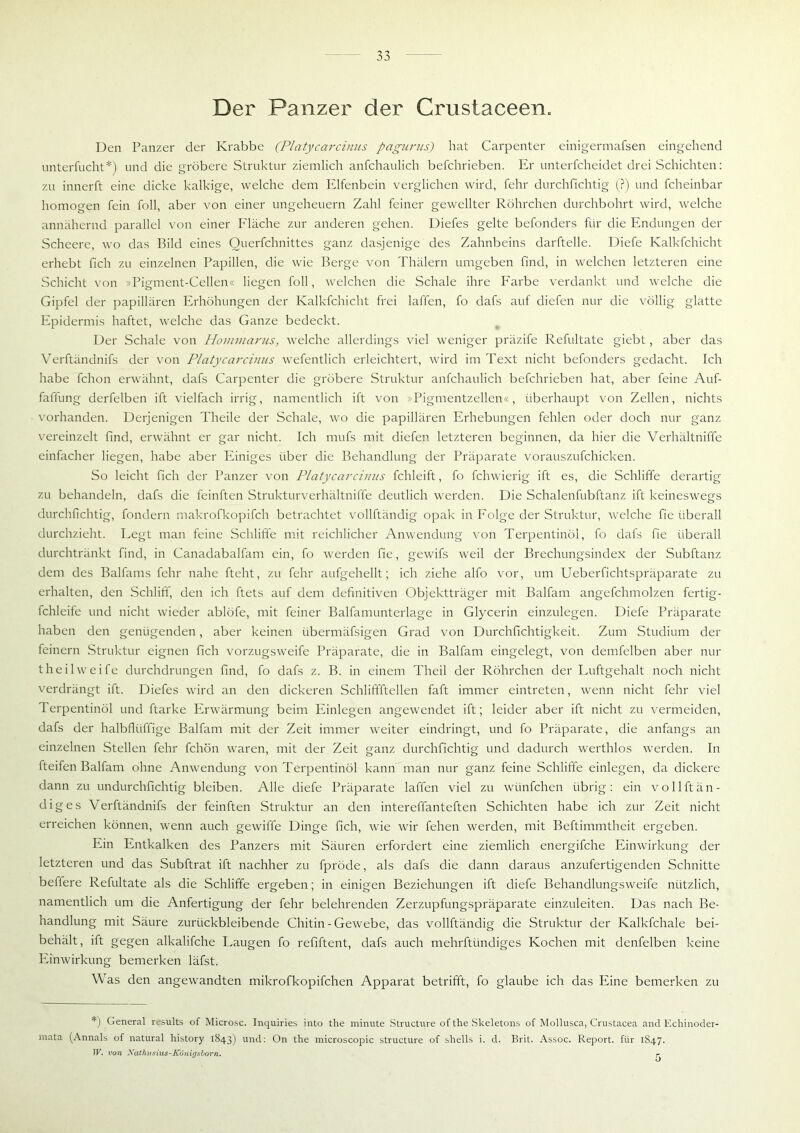 Der Panzer der Crustaceen. Den Panzer der Krabbe (Platycarcinus pagurus) hat Carpenter einigermafsen eingehend unterfucht*) und die gröbere Struktur ziemlich anfchaulich befchrieben. Er unterfcheidet drei Schichten: zu innerft eine dicke kalkige, welche dem Elfenbein verglichen wird, fehr durchfichtig (?) und fcheinbar homogen fein foll, aber von einer Ungeheuern Zahl feiner gewellter Röhrchen durchbohrt wird, welche annähernd parallel von einer Fläche zur anderen gehen. Diefes gelte befonders für die Endungen der Scheere, wo das Bild eines Ouerfchnittes ganz dasjenige des Zahnbeins darftelle. Diefe Kalkfchicht erhebt fich zu einzelnen Papillen, die wie Berge von Thälern umgeben find, in welchen letzteren eine Schicht von »Pigment-Gellen« liegen foll, welchen die Schale ihre Farbe verdankt und welche die Gipfel der papillären Erhöhungen der Kalkfchicht frei laffen, fo clafs auf diefen nur die völlig glatte Epidermis haftet, welche das Ganze bedeckt. Der Schale von Hommarus, welche allerdings viel weniger präzife Refultate giebt, aber das Verftändnifs der von Platycarcinus wefentlich erleichtert, wird im Text nicht befonders gedacht. Ich habe fchon erwähnt, dafs Carpenter die gröbere Struktur anfchaulich befchrieben hat, aber feine Auf- faffung derfelben ift vielfach irrig, namentlich ift von »Pigmentzellen«, überhaupt von Zellen, nichts vorhanden. Derjenigen Theile der Schale, wo die papillären Erhebungen fehlen oder doch nur ganz vereinzelt find, erwähnt er gar nicht. Ich mufs mit diefen letzteren beginnen, da hier die Verhältniffe einfacher liegen, habe aber Einiges über die Behandlung der Präparate vorauszufchicken. So leicht fich der Panzer von Platycarcinus fchleift, fo fchwierig ift es, die Schliffe derartig zu behandeln, dafs die feinften Strukturverhältniffe deutlich werden. Die Schalenfubftanz ift keineswegs durchfichtig, fondern makrofkopifch betrachtet vollftändig opak in Folge der Struktur, welche fie überall durchzieht. Legt man feine Schliffe mit reichlicher Anwendung von Terpentinöl, fo dafs fie überall durchtränkt find, in Canadabalfam ein, fo werden fie, gewifs weil der Brechungsindex der Subftanz dem des Balfams fehr nahe fteht, zu fehr aufgehellt; ich ziehe alfo vor, um Ueberfichtspräparate zu erhalten, den Schliff, den ich ftets auf dem definitiven Objektträger mit Balfam angefchmolzen fertig- fchleife und nicht wieder ablöfe, mit feiner Balfamunterlage in Glycerin einzulegen. Diefe Präparate haben den genügenden, aber keinen iibermäfsigen Grad von Durchfichtigkeit. Zum Studium der feinem Struktur eignen fich vorzugsweife Präparate, die in Balfam eingelegt, von demfelben aber nur theilweife durchdrungen find, fo dafs z. B. in einem Theil der Röhrchen der Luftgehalt noch nicht verdrängt ift. Diefes wird an den dickeren Schliffftellen faft immer eintreten, wenn nicht fehr viel Terpentinöl und ftarke Erwärmung beim Einlegen angewendet ift; leider aber ift nicht zu vermeiden, dafs der halbflliffige Balfam mit der Zeit immer weiter eindringt, und fo Präparate, die anfangs an einzelnen Stellen fehr fchön waren, mit der Zeit ganz durchfichtig und dadurch werthlos werden. In fteifen Balfam ohne Anwendung von Terpentinöl kann man nur ganz feine Schliffe einlegen, da dickere dann zu undurchfichtig bleiben. Alle diefe Präparate laffen viel zu wiinfchen übrig: ein vollftän- dig es Verftändnifs der feinften Struktur an den intereffanteften Schichten habe ich zur Zeit nicht erreichen können, wenn auch gewiffe Dinge fich, wie wir fehen werden, mit Beftimmtheit ergeben. Ein Entkalken des Panzers mit Säuren erfordert eine ziemlich energifche Einwirkung der letzteren und das Subftrat ift nachher zu fpröde, als dafs die dann daraus anzufertigenden Schnitte beffere Refultate als die Schliffe ergeben; in einigen Beziehungen ift diefe Behandlungsweife nützlich, namentlich um die Anfertigung der fehr belehrenden Zerzupfungspräparate einzuleiten. Das nach Be- handlung mit Säure zurückbleibende Chitin - Gewebe, das vollftändig die Struktur der Kalkfchale bei- behält, ift gegen alkalifche Laugen fo refiftent, dafs auch mehrftündiges Kochen mit denfelben keine Einwirkung bemerken läfst. Was den angewandten mikrofkopifchen Apparat betrifft, fo glaube ich das Eine bemerken zu *) General results of Microsc. Inquiries into the minute Structure of the Skeletons of Mollusca, Crustacea and Echinoder- mata (Annals of natural history 1843) und: On the microscopic structure of shells i. d. Brit. Assoc. Report, für 1847. W. von Xathusius-K'unirjsborn. r