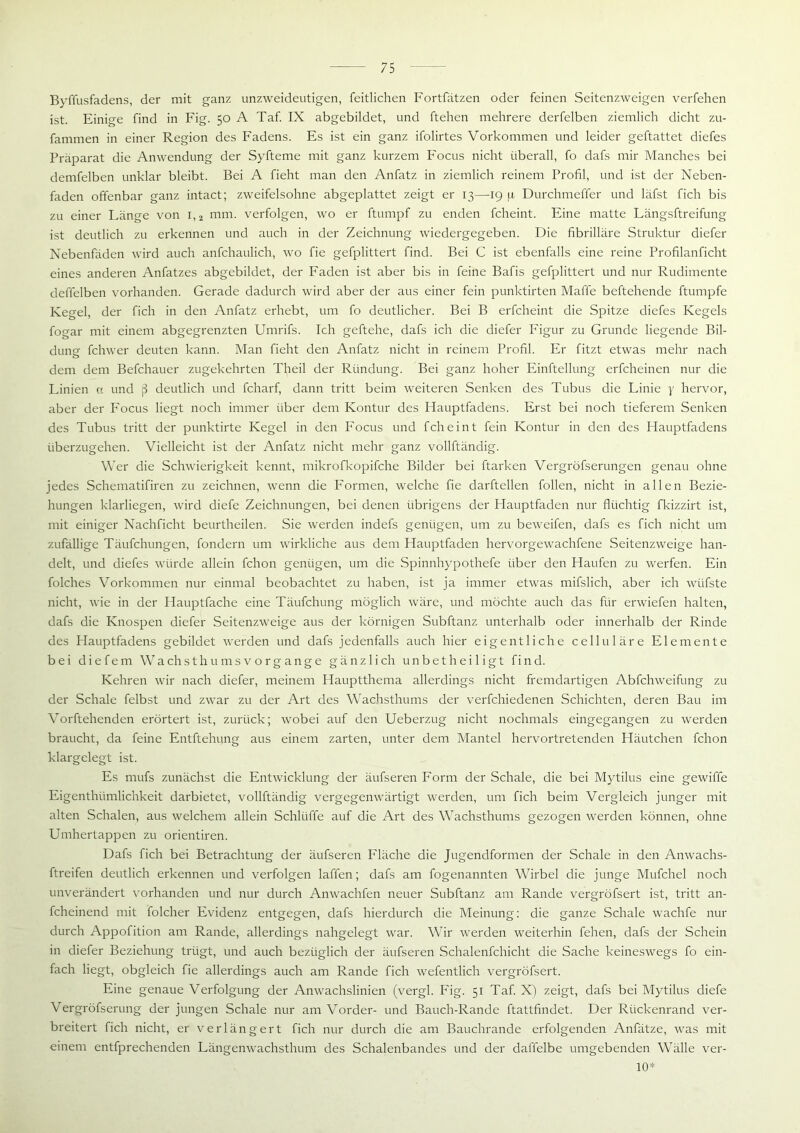 Byffusfadens, der mit ganz unzweideutigen, feitlichen Fortfätzen oder feinen Seitenzweigen verfehen ist. Einige find in Fig. 50 A Taf. IX abgebildet, und ftehen mehrere derfelben ziemlich dicht zu- fammen in einer Region des Fadens. Es ist ein ganz ifolirtes Vorkommen und leider geftattet diefes Präparat die Anwendung der Syfteme mit ganz kurzem Focus nicht überall, fo dafs mir Manches bei demfelben unklar bleibt. Bei A fieht man den Anfatz in ziemlich reinem Profil, und ist der Neben- faden offenbar ganz intact; zweifelsohne abgeplattet zeigt er 13—19 p Durchmeffer und läfst fich bis zu einer Länge von l,2 mm. verfolgen, wo er ftumpf zu enden fcheint. Eine matte Längsftreifung ist deutlich zu erkennen und auch in der Zeichnung wiedergegeben. Die fibrilläre Struktur diefer Nebenfäden wird auch anfchaulich, wo fie gefplittert find. Bei C ist ebenfalls eine reine Profilanficht eines anderen Anfatzes abgebildet, der Faden ist aber bis in feine Bafis gefplittert und nur Rudimente deffelben vorhanden. Gerade dadurch wird aber der aus einer fein punktirten Maffe beftehende ftumpfe Kegel, der fich in den Anfatz erhebt, um fo deutlicher. Bei B erfcheint die Spitze diefes Kegels fogar mit einem abgegrenzten Umrifs. Ich geftehe, dafs ich die diefer Figur zu Grunde liegende Bil- dung fchwer deuten kann. Man fieht den Anfatz nicht in reinem Profil. Er fitzt etwas mehr nach dem dem Befchauer zugekehrten Theil der Riindung. Bei ganz hoher Einftellung erfcheinen nur die Linien ct und ß deutlich und fcharf, dann tritt beim weiteren Senken des Tubus die Linie y hervor, aber der Focus liegt noch immer über dem Kontur des Hauptfadens. Erst bei noch tieferem Senken des Tubus tritt der punktirte Kegel in den Focus und fcheint fein Kontur in den des Hauptfadens überzugehen. Vielleicht ist der Anfatz nicht mehr ganz vollftändig. Wer die Schwierigkeit kennt, mikrofkopifche Bilder bei ftarken Vergröfserungen genau ohne jedes Schematifiren zu zeichnen, wenn die Formen, welche fie darftellen follen, nicht in allen Bezie- hungen klarliegen, wird diefe Zeichnungen, bei denen übrigens der Hauptfaden nur flüchtig fkizzirt ist, mit einiger Nachficht beurtheilen. Sie werden indefs genügen, um zu beweifen, dafs es fich nicht um zufällige Täufchungen, fondern um wirkliche aus dem Hauptfaden hervorgewachfene Seitenzweige han- delt, und diefes würde allein fchon genügen, um die Spinnhypothefe über den Haufen zu werfen. Ein folches Vorkommen nur einmal beobachtet zu haben, ist ja immer etwas mifslich, aber ich wiifste nicht, wie in der Hauptfache eine Täufchung möglich wäre, und möchte auch das für erwiefen halten, dafs die Knospen diefer Seitenzweige aus der körnigen Subftanz unterhalb oder innerhalb der Rinde des Hauptfadens gebildet werden und dafs jedenfalls auch hier eigentliche celluläre Elemente bei die fern Wachs th u ms v o rg ang e gänzlich un bet heiligt find. Kehren wir nach diefer, meinem Hauptthema allerdings nicht fremdartigen Abfchweifung zu der Schale felbst und zwar zu der Art des Wachsthums der verfchiedenen Schichten, deren Bau im Vorftehenden erörtert ist, zurück; wobei auf den Ueberzug nicht nochmals eingegangen zu werden braucht, da feine Entftehung aus einem zarten, unter dem Mantel hervortretenden Häutchen fchon klargelegt ist. Es mufs zunächst die Entwicklung der äufseren Form der Schale, die bei Mytilus eine gewiffe Eigenthümlichkeit darbietet, vollftändig vergegenwärtigt werden, um fich beim Vergleich junger mit alten Schalen, aus welchem allein Schlüffe auf die Art des Wachsthums gezogen werden können, ohne Umhertappen zu orientiren. Dafs fich bei Betrachtung der äufseren Fläche die Jugendformen der Schale in den Anwachs- ftreifen deutlich erkennen und verfolgen laffen; dafs am fogenannten Wirbel die junge Mufchel noch unverändert vorhanden und nur durch Anwachfen neuer Subftanz am Rande vergröfsert ist, tritt an- fcheinend mit folcher Evidenz entgegen, dafs hierdurch die Meinung: die ganze Schale wachfe nur durch Appofition am Rande, allerdings nahgelegt war. Wir werden weiterhin fehen, dafs der Schein in diefer Beziehung trügt, und auch bezüglich der äufseren Schalenfchicht die Sache keineswegs fo ein- fach liegt, obgleich fie allerdings auch am Rande fich wefentlich vergröfsert. Eine genaue Verfolgung der Anwachslinien (vergl. Fig. 51 Taf. X) zeigt, dafs bei Mytilus diefe Vergröfserung der jungen Schale nur am Vorder- und Bauch-Rande ftattfindet. Der Rückenrand ver- breitert fich nicht, er verlängert fich nur durch die am Bauchrande erfolgenden Anfätze, was mit einem entfprechenden Längenwachsthum des Schalenbandes und der daffelbe umgebenden Wälle ver- 10*