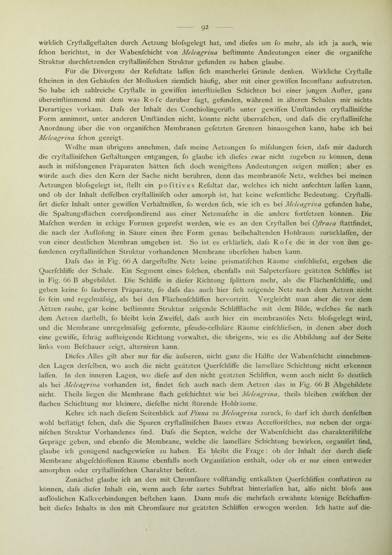 wirklich Cryftallgeftalten durch Aetzung blofsgelegt hat, und diefes um fo mehr, als ich ja auch, wie fchon berichtet, in der Wabenfchicht von Meleagrina beftimmte Andeutungen einer die organifche Struktur durchfetzenden cryftallinifchen Struktur gefunden zu haben glaube. Für die Divergenz der Refultate laffen fich mancherlei Gründe denken. Wirkliche Cryftalle fcheinen in den Gehäufen der Mollusken ziemlich häufig, aber mit einer gewiffen Inconftanz aufzutreten. So habe ich zahlreiche Cryftalle in gewiffen interftiziellen Schichten bei einer jungen Aufter, ganz übereinftimmend mit dem was Rofe darüber fagt, gefunden, während in älteren Schalen mir nichts Derartiges vorkam. Dafs der Inhalt des Conchiolingerüfts unter gewiffen Umftänden cryftallinifche Form annimmt, unter anderen Umftänden nicht, könnte nicht iiberrafchen, und dafs die cryftallinifche Anordnung über die von organifchen Membranen gefetzten Grenzen hinausgehen kann, habe ich bei Meleagrina fchon gezeigt. Wollte man übrigens annehmen, dafs meine Aetzungen fo mifslungen feien, dafs mir dadurch die cryftallinifchen Geftaltungen entgangen, fo glaube ich diefes zwar nicht zugeben zu können, denn auch in mifslungenen Präparaten hätten fich doch wenigftens Andeutungen zeigen müffen; aber es würde auch dies den Kern der Sache nicht berühren, denn das membranöfe Netz, welches bei meinen Aetzungen blofsgelegt ist, ftellt ein pofitives Refultat dar, welches ich nicht anfechten laffen kann, und ob der Inhalt deffelben cryftallinifch oder amorph ist, hat keine wefentliche Bedeutung. Cryftalli- firt diefer Inhalt unter gewiffen Verhältniffen, fo werden fich, wie ich es bei Meleagrina gefunden habe, die Spaltungsflächen correfpondirend aus einer Netzmafche in die andere fortfetzen können. Die Mafchen werden in eckige Formen geprefst werden, wie es an den Cryftallen bei Oßraea ftattfindet, die nach der Auflöfung in Säure einen ihre Form genau beibehaltenden Hohlraum zuriicklaffen, der von einer deutlichen Membran umgeben ist. So ist es erklärlich, dafs Rofe die in der von ihm ge- fundenen cryftallinifchen Struktur vorhandenen Membrane überfehen haben kann. Dafs das in Fig. 66 A dargeftellte Netz keine prismatifchen Räume einfchliefst, ergeben die Querfchliffe der Schale. Ein Segment eines folchen, ebenfalls mit Salpeterfäure geätzten Schliffes ist in Fig. 66 B abgebildet. Die Schliffe in diefer Richtung fplittern mehr, als die Flächenfchlifife, und geben keine fo fauberen Präparate, fo dafs das auch hier fich zeigende Netz nach dem Aetzen nicht fo fein und regelmäfsig, als bei den Flächenfchliffen hervortritt. Vergleicht man aber die vor dem Aetzen rauhe, gar keine beftimmte Struktur zeigende Schlifffläche mit dem Bilde, welches fie nach dem Aetzen darftellt, fo bleibt kein Zweifel, dafs auch hier ein membranöfes Netz blofsgelegt wird, und die Membrane unregelmäfsig geformte, pfeudo-celluläre Räume einfchliefsen, in denen aber doch eine gewiffe, fchräg auffteigende Richtung vorwaltet, die übrigens, wie es die Abbildung auf der Seite links vom Befchauer zeigt, alterniren kann. Diefes Alles gilt aber nur für die äufseren, nicht ganz die Hälfte der Wabenfchicht einnehmen- den Lagen derfelben, wo auch die nicht geätzten Querfchliffe die lamelläre Schichtung nicht erkennen laffen. In den inneren Lagen, wo diefe auf den nicht geätzten Schliffen, wenn auch nicht fo deutlich als bei Meleagrina vorhanden ist, findet fich auch nach dem Aetzen das in Fig. 66 B Abgebildete nicht. Theils liegen die Membrane flach gefchichtet wie bei Meleagrina, theils bleiben zwifchen der flachen Schichtung nur kleinere, diefelbe nicht ftörende Hohlräume. Kehre ich nach diefem Seitenblick auf Pinna zu Meleagrina zurück, fo darf ich durch denfelben wohl beftätigt fehen, dafs die Spuren cryftallinifchen Baues etwas Accefforifches, nur neben der orga- nifchen Struktur Vorhandenes find. Dafs die Septen, welche der Wabenfchicht das charakteriftifche Gepräge geben, und ebenfo die Membrane, welche die lamelläre Schichtung bewirken, organifirt find, glaube ich genügend nachgewiefen zu haben. Es bleibt die Frage: ob der Inhalt der durch diefe Membrane abgefchloffenen Räume ebenfalls noch Organifation enthält, oder ob er nur einen entweder amorphen oder cryftallinifchen Charakter befitzt. Zunächst glaube ich an den mit Chromfäure vollftändig entkalkten Querfchliffen conftatiren zu können, dafs diefer Inhalt ein, wenn auch fehr zartes Subftrat hinterlaffen hat, alfo nicht blofs aus auflöslichen Kalkverbindungen beftehen kann. Dann mufs die mehrfach erwähnte körnige Befchaffen- heit diefes Inhalts in den mit Chromfäure nur geätzten Schliffen erwogen werden. Ich hatte auf die-