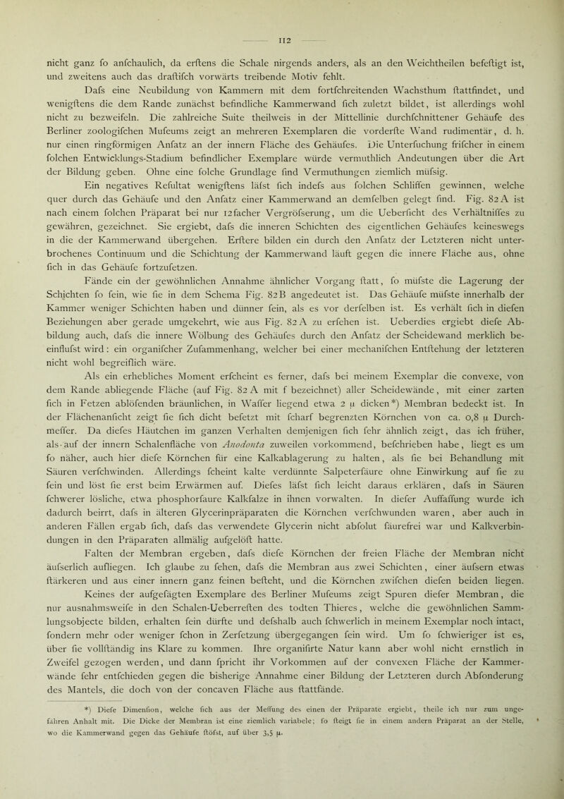 nicht ganz fo anfchaulich, da erftens die Schale nirgends anders, als an den Weichtheilen befeftigt ist, und zweitens auch das draftifch vorwärts treibende Motiv fehlt. Dafs eine Neubildung von Kammern mit dem fortfehreitenden Wachsthum ftattfindet, und wenigftens die dem Rande zunächst befindliche Kammerwand fich zuletzt bildet, ist allerdings wohl nicht zu bezweifeln. Die zahlreiche Suite theilweis in der Mittellinie durchfchnittener Gehäufe des Berliner zoologifchen Mufeums zeigt an mehreren Exemplaren die vorderfte Wand rudimentär, d. h. nur einen ringförmigen Anfatz an der innern Fläche des Gehäufes. Die Unterfuchung frifcher in einem folchen Entwicklungs-Stadium befindlicher Exemplare würde vermuthlich Andeutungen über die Art der Bildung geben. Ohne eine folche Grundlage find Vermuthungen ziemlich mtifsig. Ein negatives Refultat wenigftens läfst fich indefs aus folchen Schliffen gewinnen, welche quer durch das Gehäufe und den Anfatz einer Kammerwand an demfelben gelegt find. Fig. 82 A ist nach einem folchen Präparat bei nur I2facher Vergröfserung, um die Ueberficht des Verhältniffes zu gewähren, gezeichnet. Sie ergiebt, dafs die inneren Schichten des eigentlichen Gehäufes keineswegs in die der Kammerwand übergehen. Erftere bilden ein durch den Anfatz der Letzteren nicht unter- brochenes Continuum und die Schichtung der Kammerwand läuft gegen die innere Fläche aus, ohne fich in das Gehäufe fortzufetzen. Fände ein der gewöhnlichen Annahme ähnlicher Vorgang ftatt, fo miifste die Lagerung der Schichten fo fein, wie fie in dem Schema Fig. 82 B angedeutet ist. Das Gehäufe miifste innerhalb der Kammer weniger Schichten haben und dünner fein, als es vor derfelben ist. Es verhält fich in diefen Beziehungen aber gerade umgekehrt, wie aus Fig. 82 A zu erfehen ist. Ueberdies ergiebt diefe Ab- bildung auch, dafs die innere Wölbung des Gehäufes durch den Anfatz der Scheidewand merklich be- einflufst wird : ein organifcher Zufammenhang, welcher bei einer mechanifchen Entftehung der letzteren nicht wohl begreiflich wäre. Als ein erhebliches Moment erfcheint es ferner, dafs bei meinem Exemplar die convexe, von dem Rande abliegende Fläche (auf Fig. 82 A mit f bezeichnet) aller Scheidewände , mit einer zarten fich in Fetzen ablöfenden bräunlichen, in Waffer liegend etwa 2 u dicken*) Membran bedeckt ist. In der Flächenanficht zeigt fie fich dicht befetzt mit fcharf begrenzten Körnchen von ca. 0,8 ja Durch- meffer. Da diefes Häutchen im ganzen Verhalten demjenigen fich fehr ähnlich zeigt, das ich früher, als-auf der innern Schalenfläche von Anodonta zuweilen vorkommend, befchrieben habe, liegt es um fo näher, auch hier diefe Körnchen für eine Kalkablagerung zu halten, als fie bei Behandlung mit Säuren verfchwinden. Allerdings fcheint kalte verdünnte Salpeterfäure ohne Einwirkung auf fie zu fein und löst fie erst beim Erwärmen auf. Diefes läfst fich leicht daraus erklären, dafs in Säuren fchwerer lösliche, etwa phosphorfaure Kalkfalze in ihnen vorwalten. In diefer Auffaffung wurde ich dadurch beirrt, dafs in älteren Glycerinpräparaten die Körnchen verfchwunden waren, aber auch in anderen Fällen ergab fich, dafs das verwendete Glycerin nicht abfolut fäurefrei war und Kalkverbin- dungen in den Präparaten allmälig aufgelöft hatte. Falten der Membran ergeben, dafs diefe Körnchen der freien Fläche der Membran nicht äufserlich aufliegen. Ich glaube zu fehen, dafs die Membran aus zwei Schichten, einer äufsern etwas ftärkeren und aus einer innern ganz feinen befteht, und die Körnchen zwifchen diefen beiden liegen. Keines der aufgefägten Exemplare des Berliner Mufeums zeigt Spuren diefer Membran, die nur ausnahmsweife in den Schalen-Ueberreften des todten Thieres , welche die gewöhnlichen Samm- lungsobjecte bilden, erhalten fein dürfte und defshalb auch fchwerlich in meinem Exemplar noch intact, fondern mehr oder weniger fchon in Zerfetzung übergegangen fein wird. Um fo fchwieriger ist es, über fie vollftändig ins Klare zu kommen. Ihre organifirte Natur kann aber wohl nicht ernstlich in Zweifel gezogen werden, und dann fpricht ihr Vorkommen auf der convexen Fläche der Kammer- wände fehr entfehieden gegen die bisherige Annahme einer Bildung der Letzteren durch Abfonderung des Mantels, die doch von der concaven Fläche aus ftattfände. *) Diefe Dimenfion, welche fich aus der Meffung des einen der Präparate ergiebt, theile ich nur zum unge- fähren Anhalt mit. Die Dicke der Membran ist eine ziemlich variabele; fo fteigt fie in einem andern Präparat an der Stelle, wo die Kammerwand gegen das Gehäufe ftöfst, auf über 3,5 1li.