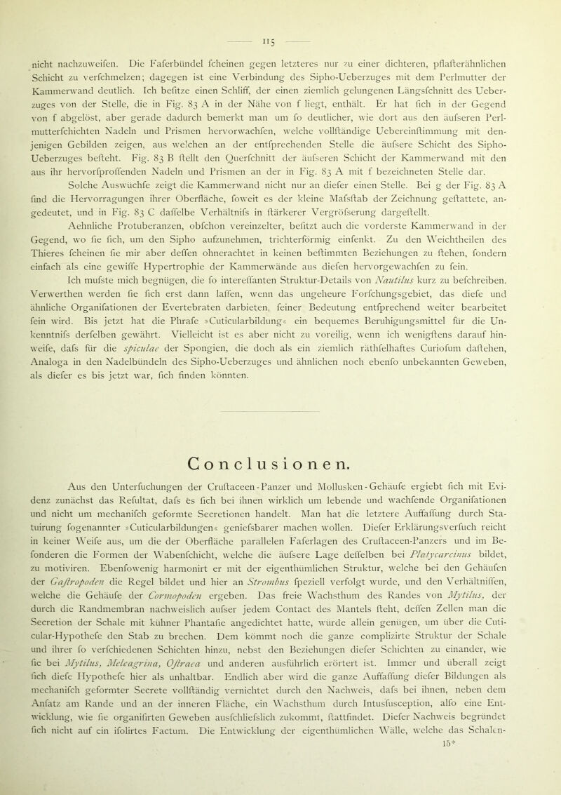 nicht nachzuweifen. Die Faferbiindel fcheinen gegen letzteres nur zu einer dichteren, pflafterähnlichen Schicht zu verfchmelzen; dagegen ist eine Verbindung des Sipho-Ueberzuges mit dem Perlmutter der Kammerwand deutlich. Ich befitze einen Schliff, der einen ziemlich gelungenen Längsfchnitt des Ueber- zuges von der Stelle, die in Fig. 83 A in der Nähe von f liegt, enthält. Er hat fich in der Gegend von f abgelöst, aber gerade dadurch bemerkt man um fo deutlicher, wie dort aus den äufseren Perl- mutterfchichten Nadeln und Prismen hervorwachfen, welche vollftändige Uebereinftimmung mit den- jenigen Gebilden zeigen, aus welchen an der entfprechenden Stelle die äufsere Schicht des Sipho- Ueberzuges befteht. Fig. 83 B ftellt den Querfchnitt der äufseren Schicht der Kammerwand mit den aus ihr hervorfproffenden Nadeln und Prismen an der in Fig. 83 A mit f bezeichneten Stelle dar. Solche Auswüchfe zeigt die Kammerwand nicht nur an diefer einen Stelle. Bei g der Fig. 83 A find die Hervorragungen ihrer Oberfläche, foweit es der kleine Mafsftab der Zeichnung geftattete, an- gedeutet, und in Fig. 83 C daffelbe Verhältnis in ftärkerer Vergröfserung dargeftellt. Aehnliche Protuberanzen, obfchon vereinzelter, befltzt auch die vorderste Kammerwand in der Gegend, wo fle fleh, um den Sipho aufzunehmen, trichterförmig einfenkt. Zu den Weichtheilen des Thieres fcheinen fle mir aber deffen ohnerachtet in keinen beftimmten Beziehungen zu liehen, fondern einfach als eine gewiffe Hypertrophie der Kammerwände aus diefen hervorgewachfen zu fein. Ich mufste mich begnügen, die fo intereffanten Struktur-Details von Nautilus kurz zu befchreiben. Verwerthen werden fle fleh erst dann lallen, wenn das ungeheure Forfchungsgebiet, das diefe und ähnliche Organifationen der Evertebraten darbieten feiner Bedeutung entfprechend weiter bearbeitet fein wird. Bis jetzt hat die Phrafe »Cuticularbildung« ein bequemes Beruhigungsmittel für die Un- kenntnifs derfelben gewährt. Vielleicht ist es aber nicht zu voreilig, wenn ich wenigftens darauf hin- weife, dafs für die spiculae der Spongien, die doch als ein ziemlich räthfelhaftes Curiofum daftehen, Analoga in den Nadelbündeln des Sipho-Ueberzuges und ähnlichen noch ebenfo unbekannten Geweben, als diefer es bis jetzt war, fleh finden könnten. Conclusionen. Aus den Unterfuchungen der Cruftaceen-Panzer und Mollusken - Gehäufe ergiebt fich mit Evi- denz zunächst das Refultat, dafs es fich bei ihnen wirklich um lebende und wachfende Organifationen und nicht um mechanifch geformte Secretionen handelt. Man hat die letztere Auffaflung durch Sta- tuirung fogenannter »Cuticularbildungen« geniefsbarer machen wollen. Diefer Erklärungsverfuch reicht in keiner Weife aus, um die der Oberfläche parallelen Faferlagen des Cruftaceen-Panzers und im Be- fonderen die Formen der Wabenfchicht, welche die äufsere Lage deffelben bei Platßcarcinus bildet, zu motiviren. Ebenfowenig harmonirt er mit der eigenthümlichen Struktur, welche bei den Gehäufen der Gaßropoden die Regel bildet und hier an Strombus fpeziell verfolgt wurde, und den Verhältniffen, welche die Gehäufe der Cormopoden ergeben. Das freie Wachsthum des Randes von Mytilus, der durch die Randmembran nachweislich aufser jedem Contact des Mantels lieht, deffen Zellen man die Secretion der Schale mit kühner Phantafie angedichtet hatte, würde allein genügen, um über die Cuti- cular-Hypothefe den Stab zu brechen. Dem kömmt noch die ganze complizirte Struktur der Schale und ihrer fo verfchiedenen Schichten hinzu, nebst den Beziehungen diefer Schichten zu einander, wie fle bei Mytilus, Meleagrina, Oflraca und anderen ausführlich erörtert ist. Immer und überall zeigt fich diefe Hypothefe hier als unhaltbar. Endlich aber wird die ganze Auffaffung diefer Bildungen als mechanifch geformter Secrete vollftändig vernichtet durch den Nachweis, dafs bei ihnen, neben dem Anfatz am Rande und an der inneren Fläche, ein Wachsthum durch Intusfusception, alfo eine Ent- wicklung, wie fie organifirten Geweben ausfchliefslich zukommt, llattfindet. Diefer Nachweis begründet fich nicht auf ein ifolirtes Factum. Die Entwicklung der eigenthümlichen Wälle, welche das Schalen- 15*