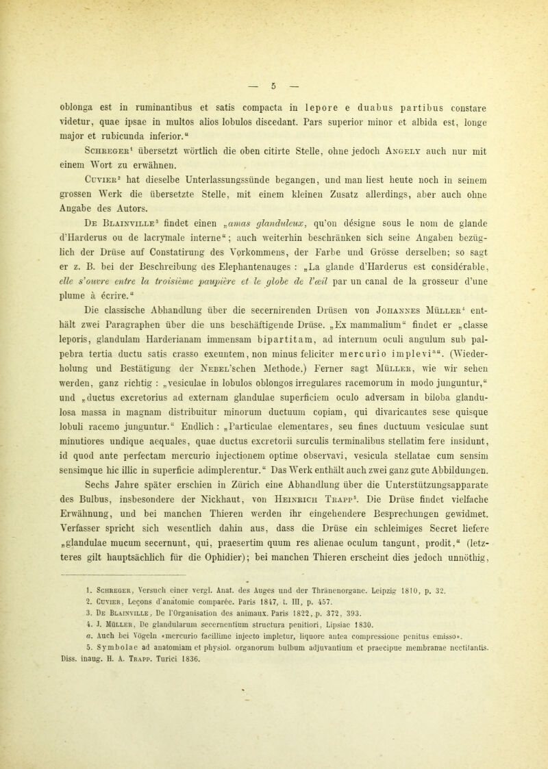 oblonga est in ruminantibus et satis compacta in lepore e cluabus partibus constare videtur, quae ipsae in multos alios lobulos discedant. Pars superior minor et albida est, longe major et rubicunda inferior.“ Schreger1 übersetzt wörtlich die oben citirte Stelle, ohne jedoch Angelt auch nur mit einem Wort zu erwähnen. Cuvier2 hat dieselbe Unterlassungssünde begangen, und man liest heute noch in seinem grossen Werk die übersetzte Stelle, mit einem kleinen Zusatz allerdings, aber auch ohne Angabe des Autors. De Blainyille3 findet einen „amas glandxdeux, qu’on designe sous le nom de glande d'Harderus ou de lacrymale interne“; auch weiterhin beschränken sich seine Angaben bezüg- lich der Drüse auf Constatirung des Vorkommens, der Farbe und Grösse derselben; so sagt er z. B. bei der Beschreibung des Elephantenauges : „La glande d'Harderus est considerable, eile s’ouvre entre la troisieme paupi'ere et le globe de Vceil par un canal de la grosseur d’une plume ä ecrire. “ Die classische Abhandlung über die secernirenden Drüsen von Johannes Müller4 ent- hält zwei Paragraphen über die uns beschäftigende Drüse. „Ex mammalium“ findet er „classe leporis, glandulam Harderianam immensam bipartit am, ad internum oculi angulum sub pal- pebra tertia ductu satis crasso exeuntem,non minus feliciter mercurio implevi““. (Wieder- holung und Bestätigung der KEBEL’sclien Methode.) Ferner sagt Müller, wie wir sehen werden, ganz richtig : „vesiculae in lobulos oblongos irreguläres racemorum in modo junguntur,“ und „ductus excretorius ad externam glandulae superficiem oculo adversam in biloba glandu- losa massa in magnam distribuitur minorum ductuum copiam, qui divaricantes sese quisque lobuli racemo junguntur.“ Endlich: „Particulae elementares, seu fines ductuum vesiculae sunt minutiores undique aequales, quae ductus excretorii surculis terminalibus stellatim fere insidunt, id quod ante perfectam mercurio injectionem optime observavi, vesicula stellatae cum sensim sensimque hic illic in superficie adimplerentur. “ Das Werk enthält auch zwei ganz gute Abbildungen. Sechs Jahre später erschien in Zürich eine Abhandlung über die Unterstützungsapparate des Bulbus, insbesondere der Nickhaut, von Heinrich Trapp5. Die Drüse findet vielfache Erwähnung, und bei manchen Thieren werden ihr eingehendere Besprechungen gewidmet. Verfasser spricht sich wesentlich dahin aus, dass die Drüse ein schleimiges Secret liefere „glandulae mucum secernunt, qui, praesertim quum res alienae oculum tangunt, prodit,“ (letz- teres gilt hauptsächlich für die Ophidier); bei manchen Thieren erscheint dies jedoch unnöthig, 1. Schreger, Versuch einer vergl. Änat. des Auges und der Thränenorgane. Leipzig 1810, p. 32. 2. Cuvier. Lecons d’anatomie comparöe. Paris 1847, t. III, p. 457. 3. De Blainyille, De l'Organisation des animaux. Paris 1822, p. 372, 393. 4. J. Müller, De glandularuin secernentium structura penitiori, Lipsiae 1830. a. Auch bei Vögeln «mercurio facillime injecto impletur, liquore antea compressione penitus emisso». 5. Symbolae ad anatomiam et physiol. organorum bulbum adjuvantium et praecipue membranae nectitantis. Diss. inaug. H. A. Trapp. Turici 1836.