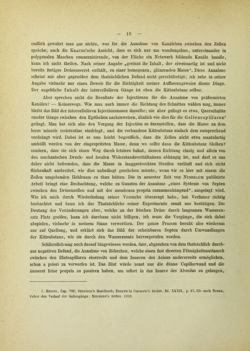 endlich gewahrt man gar nichts, was für die Annahme von Kanälchen zwischen den Zellen spräche; auch die KitAusE’sche Ansicht, dass es sich nur um wandungslose, untereinander in polygonalen Maschen communicirende, von der Fläche ein Netzwerk bildende Kanäle handle, kann ich nicht theilen. Nach seiner Angabe „gerinnt ihr Inhalt, der eiweissartig ist und nicht bereits fertiges Drüsensecret enthält, zu einer homogenen, glänzenden Masse“. Diese Annahme scheint mir aber gegenüber dem tliatsächlichen Befund nicht gerechtfertigt; ich sehe in seiner Angabe vielmehr nur einen Beweis für die Richtigkeit meiner Auffassungsweise dieser Dinge. Der angebliche Inhalt der intercellulären Gänge ist eben die Kittsubstanz selber. Aber sprechen nicht die Resultate der Injectionen für die Annahme von präformirten Kanälen? — Keineswegs. Wie man auch immer die Richtung des Schnittes wählen mag, immer bleibt das Bild der intercellulären Injectionsmasse dasselbe; nie aber gelingt es etwa, Querschnitte runder Gänge zwischen den Epithelien nachzuweisen, ähnlich wie dies für die Gallencapillaren* gelingt. Man hat sich also den Vorgang der Injection so darzustellen, dass die Masse an dem locus minoris resistentiae eindringt, und die vorhandene Kittsubstanz einfach dem entsprechend verdrängt wird. Dabei ist es nun leicht begreiflich, dass die Zellen nicht etwa mantelartig umhüllt werden von der eingespritzten Masse, denn wo sollte dann die Kittsubstanz bleiben? sondern, dass sie sich einen Weg durch letztere bahnt, dessen Richtung einzig und allein von den mechanischen Druck- und localen Widerstandsverhältnissen abhängig ist, und darf es uns daher nicht befremden, dass die Masse in langgestreckten Streifen verläuft und sich nicht tiächenhaft ausbreitet, wie dies unbedingt geschehen müsste, wenn wir es hier mit einem die Zellen umgehenden Hohlraum zu thun hätten. Die in neuester Zeit von Nussbaum publicirte Arbeit bringt eine Beobachtung, welche zu Gunsten der Annahme „eines Systems von Septen zwischen den Drüsenzellen und mit der membrana propria zusammenhängend“, ausgelegt wird. Wie ich mich durch Wiederholung seiner Versuche überzeugt habe, hat Verfasser richtig beobachtet und kann ich das Thatsächliche seiner Experimente somit nur bestätigen. Die Deutung der Veränderungen aber, welche an der frischen Drüse durch langsamen Wasserzu- satz Platz greifen, kann ich durchaus nicht billigen, ich muss die Vorgänge, die sich dabei abspielen, vielmehr in meinem Sinne verwerthen. Der ganze Prozess beruht also wiederum nur auf Quellung, und erklärt sich das Bild der scheinbaren Septen durch Umwandlungen der Kittsubstanz, wie sie durch den Wasserzusatz hervorgerufen werden. Schliesslich mag noch darauf hingewiesen werden, dass, abgesehen von dem thatsächlich durch- aus negativen Befund, die Annahme von Röhrchen, welche einen fast directen Flüssigkeitsaustausch zwischen den Blutcapillaren einerseits und dem Inneren des Acinus andererseits ermöglichen, schon a priori zu verwarfen ist. Das Blut würde sonst nur die dünne Capillarwand und die äusserst feine propria zu passiren haben, um sofort in das Innere des Alveolus zu gelangen, 1. Hering, Cap. VIII; Stricker's Handbuch; Eberth in Virchow's Archiv, Bd. XXXIX, p. 87. Cfr. auch Budge, lieber den Verlauf der Gallengänge; Reichert’s Archiv. 1859.