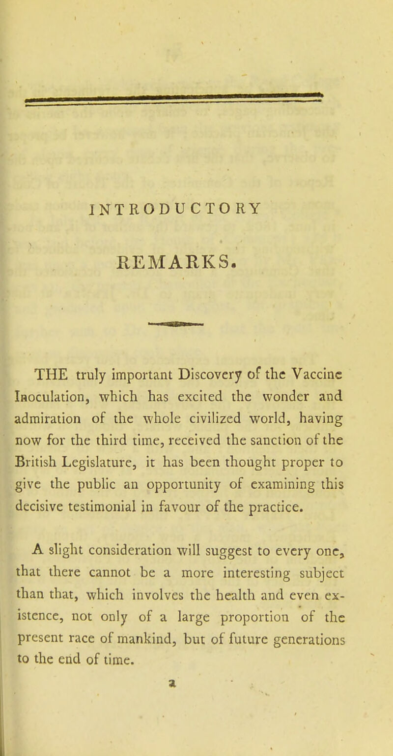 INTRODUCTO RY REMARKS, 1^ THE truly important Discovery of the Vaccine iHOCulation, which has excited the wonder and admiration of the whole civilized world, having now for the third time, received the sanction of the British Legislature, it has been thought proper to give the public an opportunity of examining this decisive testimonial in favour of the practice. A slight consideration will suggest to every one, that there cannot be a more interesting subject than that, which involves the health and even ex- istence, not only of a large proportion of the present race of mankind, but of future generations to the end of time. ai