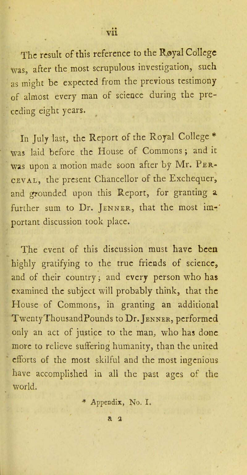 The result of this reference to the Royal College was, after the most scrupulous investigation, such as might be expected from the previous testimony of almost every man of science during the pre- ceding eight years. In July last, the Report of the Royal College * Was laid before the House of Commons; and it was upon a motion made soon after by Mr. Per- ceval, the present Chancellor of the Exchequer, and grounded upon this Report, for granting a. further sum to Dr. Jenner, that the most ira-' portant discussion took place. The event of this discussion must have been highly gratifying to the true friends of science, and of their country; and every person who has examined the subject will probably think, that the House of Commons, in granting an additional TwentyThousandPounds to Dr. Jenner, performed only an act of justice to the man, who has done more to relieve suffering humanity, than the united efforts of the most skilful and the most ingenious have accomplished in all the past ages of the world. * Appendix, No. I.