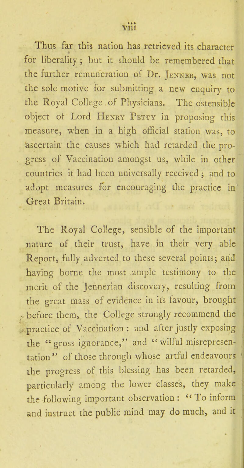 Thus far this nation has retrieved its character for Hberality j but it should be remembered that the further remuneration of Dr. Jenner, was not the sole motive for submitting a new enquiry to the Royal College of Physicians. The ostensible object ol Lord Henry Petty in proposing this measure, when in a high official station was, to ascertain the causes which had retarded the pro- gress of Vaccination amongst us, while in other countries it had been universally received; and to adopt measures for encouraging the practice in' Great Britain. The Royal College, sensible of the important nature of their trust, have in their very able Report, fully adverted to these several points j arid having borne the most ample testimony to the merit of the Jennerian discovery, resulting from the great mass of evidence in its favour, brought . before them, the College strongly recommend the . practice of Vaccination : and after justly exposing the gross ignorance, and wilful misrepresen- tation of those through whose artful endeavours the progress of this blessing has been retarded, particularly among the lower classes, they make the following important observation :  To inform and instruct the public mind may do much, and ic