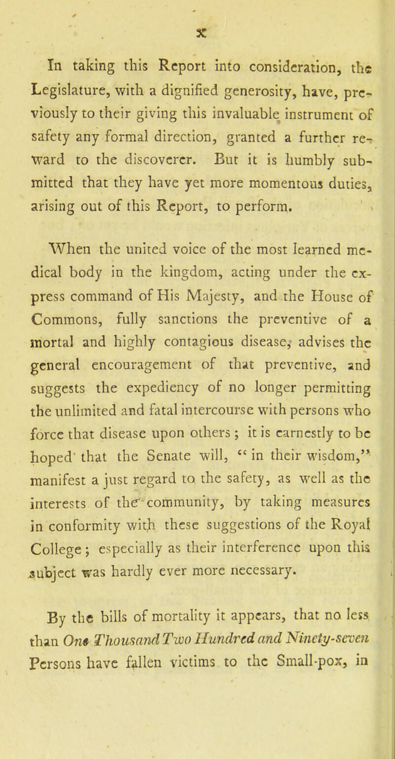 In taking this Report into consideration, the Legislature, with a dignified generosity, have, pre- viously to their giving this invaluable instrument of safety any formal direction, granted a further re-? ward to the discoverer. But it is humbly sub- mitted that they have yet more momentous duties, arising out of this Report, to perform. When the united voice of the most learned me- dical body in the kingdom, acting under the ex- press command of His Majesty, and the House of Commons, fully sanctions the preventive of a mortal and highly contagious diseasej' advises the general encouragement of that preventive, and suggests the expediency of no longer permitting the unlimited and fatal intercourse with persons who force that disease upon others; it is earnestly to be hoped that the Senate will,  in their wisdom,'* manifest a just regard to the safety, as well as the interests of the''community, by taking measures in conformity with these suggestions of the Royal College ; especially as their interference upon this subject was hardly ever more necessary. By the bills of mortality it appears, that no less than Om Thousand Two Hundred and Ninety-seven Persons have fallen victims to the Small-pox, in