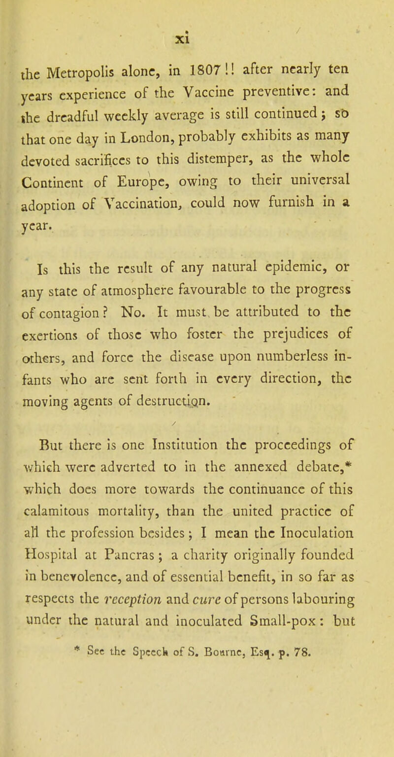 the Metropolis alone, in 1807'.! after nearly ten years experience of the Vaccine preventive: and ihe dreadful weekly average is still continued j st) that one day in London, probably exhibits as many devoted sacrifices to this distemper, as the whole Continent of Europe, owing to their universal adoption of A''accination, could now furnish in ;i year. Is this the result of any natural epidemic, or any state of atmosphere favourable to the progress of contagion? No. It must, be attributed to the exertions of those who foster the prejudices of others, and force the disease upon numberless in- fants who are sent forth in every direction, the moving agents of destruction. But there is one Institution the proceedings of which were adverted to in the annexed debate,* which does more towards the continuance of this calamitous mortality, than the united practice of all the profession besides ; I mean the Inoculation Hospital at Pancras; a charity originally founded in benevolence, and of essential benefit, in so far as respects the reception znd cure of persons labouring under the natural and inoculated Small-pox: but ■* See the Spceck of S. Bourne, Esti. p. 78.