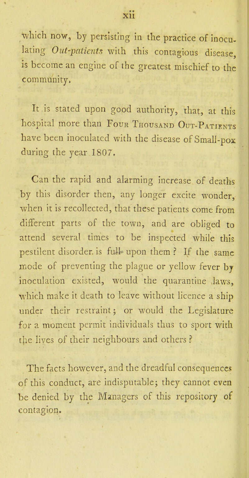 \vhich now, by persisting in the practice of inocu. lating Out-patients with this contagious disease, is become an engine of the greatest mischief to the community. It is stated upon good authority, that, at this hospital more than Four Thousand Out-Patients have been inocuhued with the disease of Small-pox during the year 1807. Can the rapid and alarming increase of deaths by this disorder then, any longer excite wonder, when it is recollected, that these patients come from different parts of the town, and are obliged to attend several times to be inspected while this pestilent disorder, is fait upon them ? If the same mode of preventing the plague or yellow fever by inoculation existed, would the quarantine Jaws, which make it death to leave without licence a ship under their restraint j or would the Legislature for a moment permit individuals thus to sport with t|ie lives of their neighbours and others ? The facts however, and the dreadful consequences of this conduct, are indisputable j they cannot even be denied by the Managers of this repository of contagion.