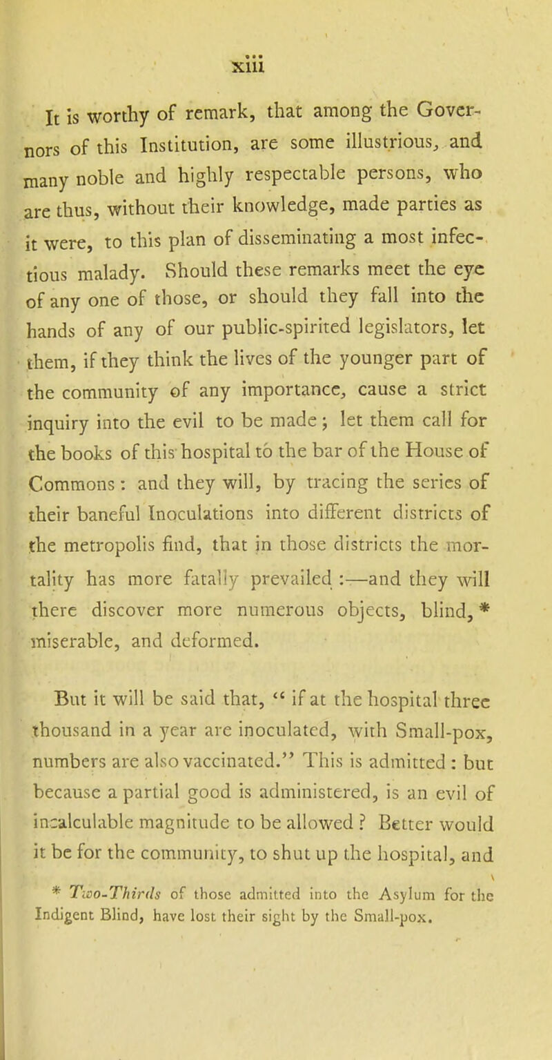 Xlll It is worthy of remark, that among the Gover- nors of this Institution, are some illustrious, and many noble and highly respectable persons, who are thus, without their knowledge, made parties as it were, to this plan of disseminating a most infec- tious malady. Should these remarks meet the eye of any one of those, or should they fall into the hands of any of our public-spirited legislators, let them, if they think the lives of the younger part of the community of any importance, cause a strict inquiry into the evil to be made; let them call for the books of this hospital to the bar of the House of Commons : and they will, by tracing the series of their baneful Inoculations into different districts of the metropolis find, that jn those districts the mor- tality has more fiitaliy prevailed :—and they will there discover more numerous objects, blind, * miserable, and deformed. Bin it will be said that,  if at the hospital three thousand in a year are inoculated, with Small-pox, numbers are also vaccinated. This is admitted : but because a partial good is administered, is an evil of incalculable magnitude to be allowed ? Better would it be for the community, to shut up the hospital, and * Tioo-Thirds of those admitted into the Asylum for the Indigent Blind, have lost their sight by the Small-pox.