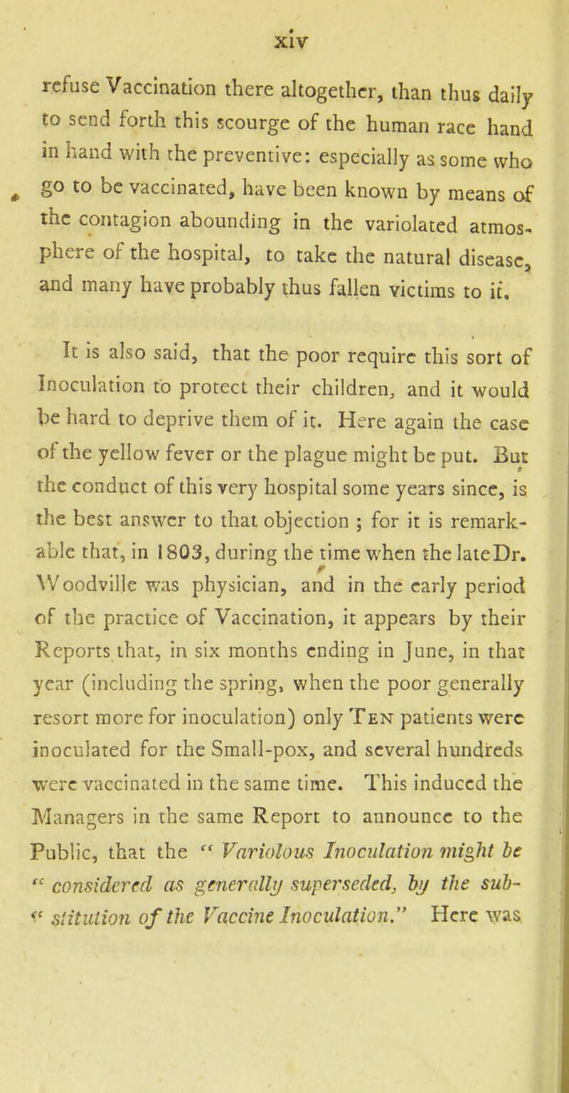 refuse Vaccination there altogether, than thus daily to send forth this scourge of the human race hand in hand with the preventive: especially as some who ^ go to be vaccinated, have been known by means of the contagion abounding in the variolated atmos- phere of the hospital, to take the natural disease, and many have probably thus fallen victims to it. It is also said, that the poor require this sort of Inoculation to protect their children, and it would be hard to deprive them of it. Here again the case of the yellow fever or the plague might be put. But the conduct of this very hospital some years since, is the best answer to that objection ; for it is remark- able that, in 1803, during the time when the late Dr. VVoodville was physician, and in the early period of the practice of Vaccination, it appears by their Reports that, in six months ending in June, in that year (including the spring, when the poor generally resort more for inoculation) only Ten patients were inoculated for the Small-pox, and several hundreds were vaccinated in the same time. This induced the Managers in the same Report to announce to the Public, that the  Variolous Inoculation might be  considered as gmercdli/ superseded, hij the sub- ^' stitiUion of the Vaccine Inoculation. Here was,