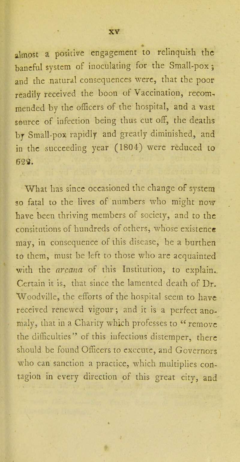 « almost a positive engagement to relinquisli the baneful system of inoculating for the Small-pox; and the natural consequences were, that the poor readily received the boon of Vaccination, recom-. mended by the officers of the hospital, and a vast source of infection being thus cut off, the deaths by Small-pox rapidly and gready diminished, and in the succeeding year (1804) were reduced to 623. What has since occasioned the change of systenj so fatal to the lives of numbers who might now have been thriving members of society, and to the consicntions of hundreds of others, whose existence may, in consequence of this disease, be a burthen to them, must be left to those who are acquainted with the arcana of this Institution, to explain.. Certain it is, that since the lamented death of Dr. Woodville, the efforts of the hospital seem to have received renewed vigour; and it is a perfect ano- maly, that in a Charity which professes to  remove the difficulties of this infectious distemper, there should be found Officers to execute, and Governors who can sanction a practice, which muidplies con- tagion in every direcdon of this great city, and