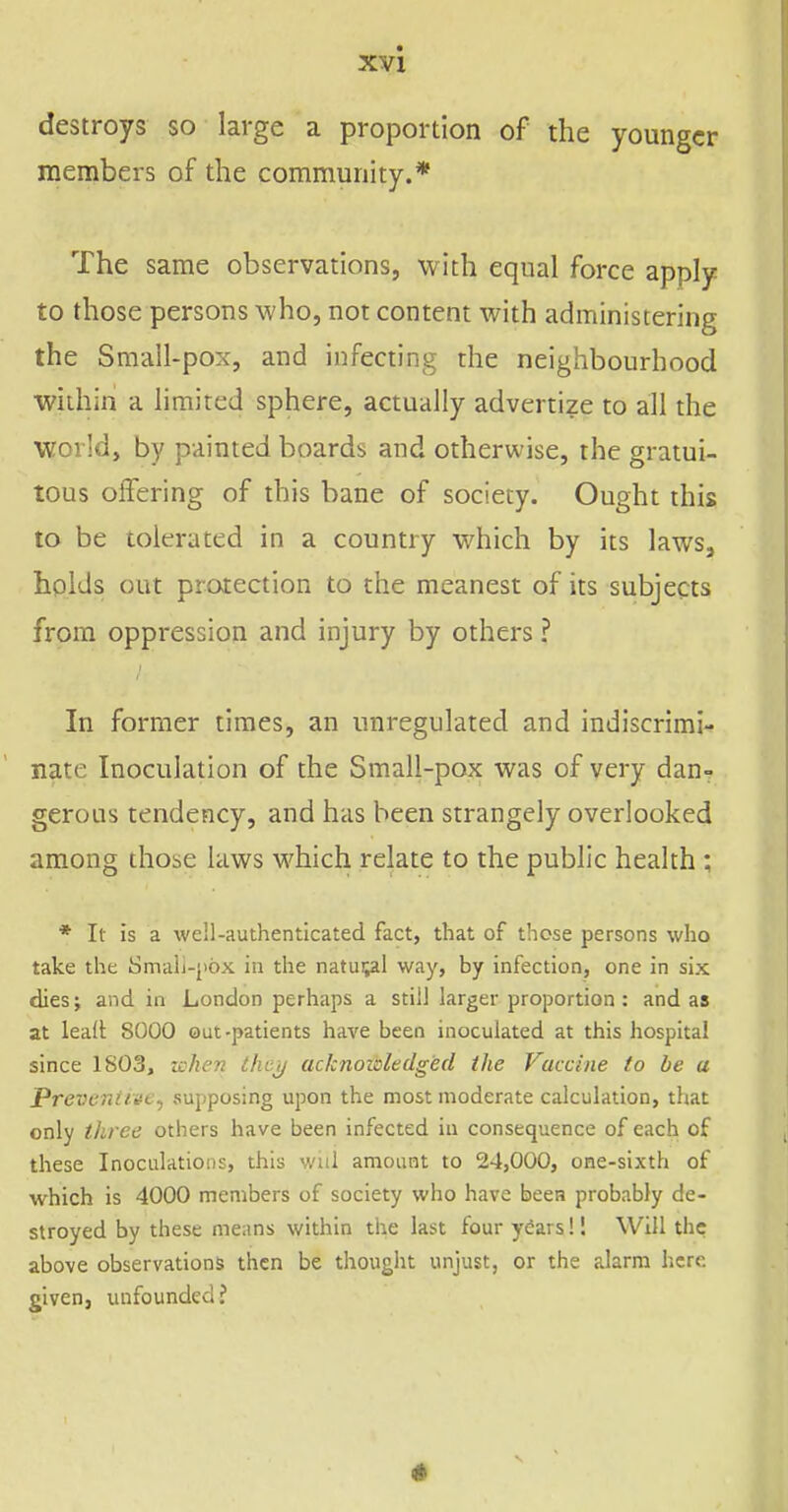 destroys so large a proportion of the younger members of the community.* The same observations, with equal force apply to those persons who, not content with administering the Small-pox, and infecting the neighbourhood •within a limited sphere, actually advertize to all the world, by painted boards and otherwise, the gratui- tous offering of this bane of society. Ought this to be tolerated in a country which by its laws, holds out protection to the meanest of its subjects from oppression and injury by others ? In former times, an unregulated and indiscrimi- nate Inoculation of the Small-pox was of very dan? gerous tendency, and has been strangely overlooked among those laws which relate to the public health ; * It is a well-authenticated fact, that of those persons who take the Smali-[iox in the natural way, by infection, one in six dies; and in London perhaps a still larger proportion : and as at lead; 8000 out-patients have been inoculated at this hospital since 1S03, xshen they acknoidedged the Vaccine to be a Preventive^ supposing upon the most moderate calculation, that only three others have been infected in consequence of each of these Inoculations, this will amount to 24,000, one-sixth of which is 4000 members of society who have been probably de- stroyed by these means within the last four years! 1 Will the above observations then be thought unjust, or the alarm here given, unfounded?