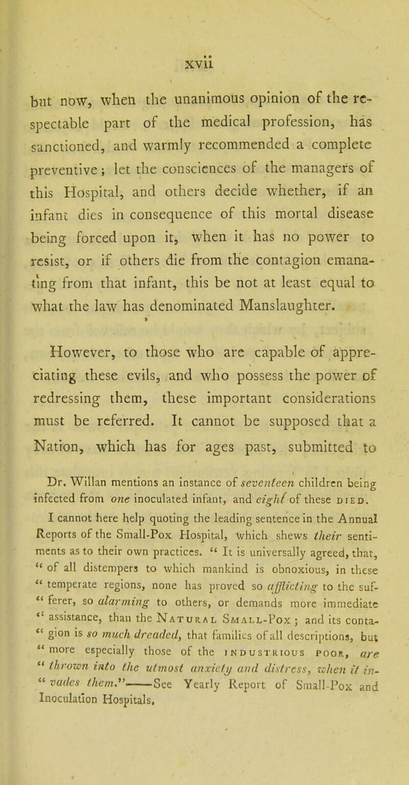 but now, when the unanimous opinion of the re- spectable part of the medical profession, has sanctioned, and warmly recommended a complete preventive; let the consciences of the managers of this Hospital, and others decide whether, if an infant dies in consequence of this mortal disease being forced upon it, when it has no power to resist, or if others die from the contagion emana- ting from that infant, this be not at least equal to what the law has denominated Manslaughter. However, to those who are capable of appre- ciating these evils, and who possess the power of redressing thera, these important considerations must be referred. It cannot be supposed that a Nation, which has for ages past, submitted to Dr. Willan mentions an instance of seventeen children being infected from one inoculated infant, and eigh^of these died. I cannot here help quoting the leading sentence in the Annual Reports of the Small-Pox Hospital, which shews iheir senti- ments as to their own practices.  It is universally agreed, that,  of all distempers to which mankind is obnoxious, in these  temperate regions, none has proved so afflicting to the suf- *' ferer, so alarming to others, or demands more immediate  assistance, than the Natural Small-Pox ; and its conta-  gion is so much dreaded, that families of all descriptions, but  more especially those of the industrious poor, are  thrown into the utmost anxictij and distress, zchen it in- « vadcs them. See Yearly Report of Small-Pox and Inoculation Hospitals,