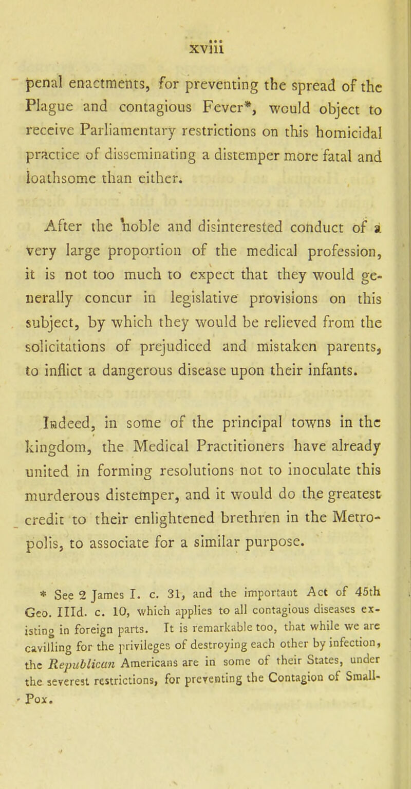 penal enactments, for preventing the spread of the Plague and contagious Fever*, would object to receive Parliamentary restrictions on this homicidal practice of disseminating a distemper more fatal and loathsome than either. After the noble and disinterested conduct of a very large proportion of the medical profession, it is not too much to expect that they v^^ould ge- nerally concur in legislative provisions on this subject, by which they would be relieved from the solicitations of prejudiced and mistaken parents, to inflict a dangerous disease upon their infants. ladeed, in some of the principal towns in the kingdom, the Medical Practitioners have already united in forming resolutions not to inoculate this murderous distemper, and it would do the greatest^ credit to their enlightened brethren in the Metro- polis, to associate for a similar purpose. * See 2 James I. c, 31, and the important Act of 45th Geo. Illd. c. 10, which applies to all contagious diseases ex- istino in foreign parts. It is remarkable too, that while we arc cavilling for the privileges of destroying each other by infection, the Republican Americans are in some of their States, under the severest restrictions, for preventing the Contagion of Small- Pox.