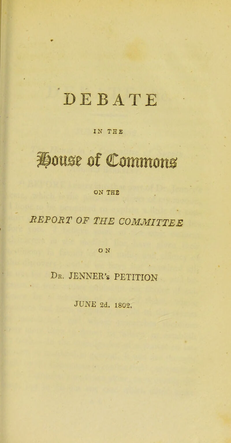 DEBATE IN THB mst of Commons ON THE REPORT OF THE COMMITTEE O N Dr. JENNER'8 petition JUNE 2d. 1802.