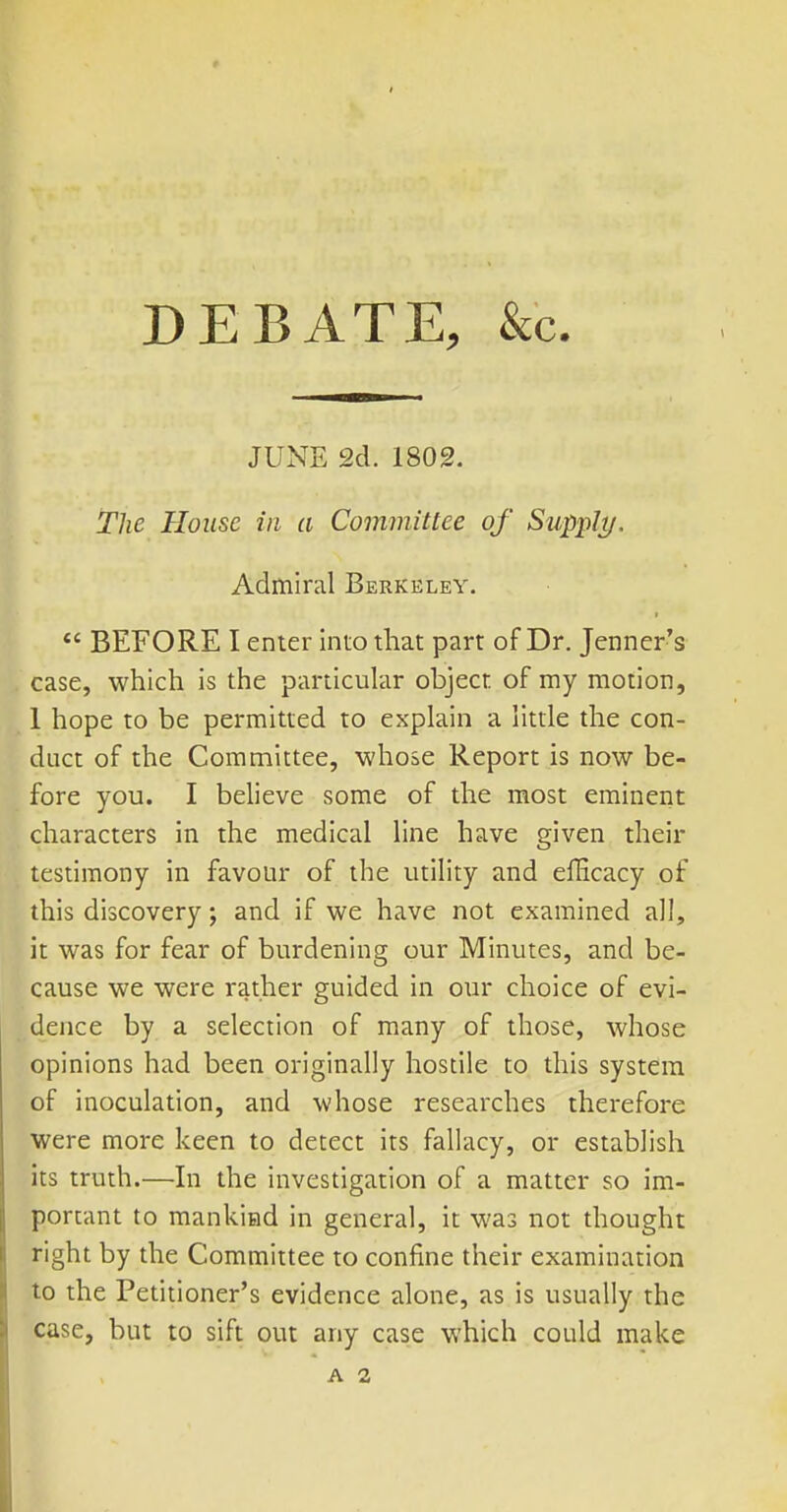 DEBATE, &c. JUNE 2d. 1802. The House in a Committee of Supply. Admiral Berkeley. *' BEFORE I enter inio that part of Dr. Jenner's case, which is the particular object of my motion, 1 hope to be permitted to explain a little the con- duct of the Committee, whose Report is now be- fore you. I believe some of the most eminent characters in the medical line have given their testimony in favour of the utility and efficacy of this discovery and if we have not examined all, it was for fear of burdening our Minutes, and be- cause we were rather guided in our choice of evi- dence by a selection of many of those, whose opinions had been originally hostile to this system of inoculation, and whose researches therefore were more keen to detect its fallacy, or establish its truth.—In the investigation of a matter so im- portant to mankind in general, it was not thought right by the Committee to confine their examination to the Petitioner's evidence alone, as is usually the case, but to sift out any case which could make