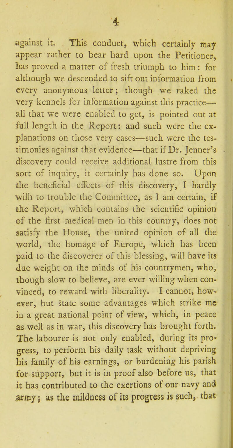 against it. This conduct, which certainly may appear rather to bear hard upon the Petitioner, has proved a matter of fresh triumph to him: for although we descended to sift out information from every anonymous letter; though we raked the very kennels for information against this practice— all that we were enabled to get, is pointed out at full length in the Report: and such were the ex- planations on those very cases—such were the tes- timonies against that evidence—that if Dr. Jenner's discovery could receive additional lustre from this sort of inquiry, it certainly has done so. Upon the beneficial eifects of this discovery, I hardly wifli to trouble the Committee, as I am certain, if the Report, which contains the scientific opinion of the first medical men in this country, does not satisfy the House, the united opinion of all the world, the homage of Europe, which has been paid to the discoverer of this blessing, will have its due weight on the minds of his countrymen, who, though slow to believe, are ever willing when con- vinced, to reward with liberality. I cannot, how- ever, but state some advantages which strike mc in a great national point of view, which, in peace as well as in war, this discovery has brought forth. The labourer is not only enabled, during its pro- gress, to perform his daily task without depriving his family of his earnings, or burdening his parish for support, but it is in proof also before us, that it has contributed to the exertions of our navy and .army J as the mildness of its progress is such, that ll