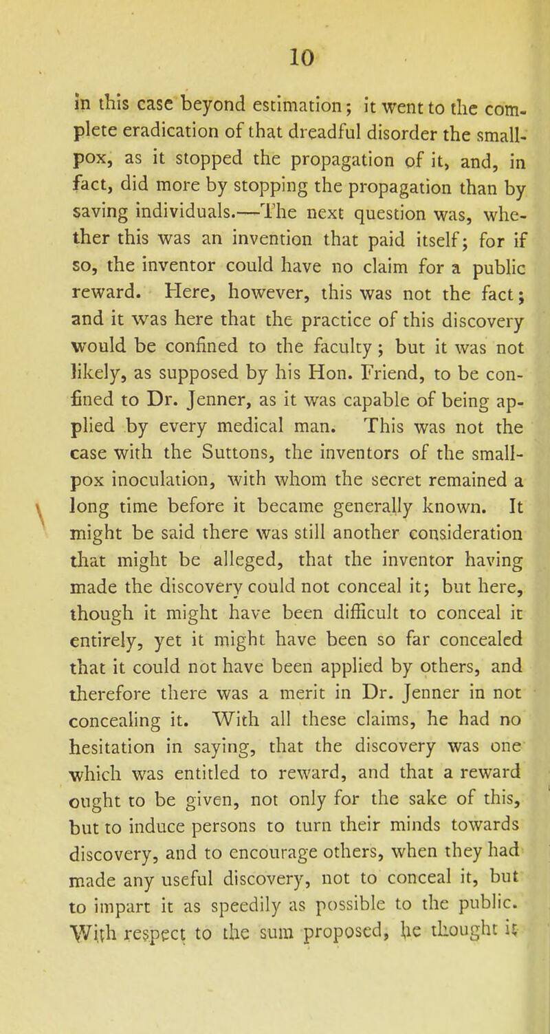 m this case beyond estimation; it went to the com- plete eradication of that dreadful disorder the small- pox, as it stopped the propagation of it, and, in fact, did more by stopping the propagation than by saving individuals.—The next question was, whe- ther this was an invention that paid itself; for if so, the inventor could have no claim for a public reward. Here, however, this was not the fact; and it was here that the practice of this discovery would be confined to the faculty; but it was not likely, as supposed by his Hon. Friend, to be con- fined to Dr. Jenner, as it was capable of being ap- plied by every medical man. This was not the case with the Suttons, the inventors of the small- pox inoculation, with whom the secret remained a long time before it became generally known. It might be said there was still another consideration that might be alleged, that the inventor having made the discovery could not conceal it; but here, though it might have been difficult to conceal it entirely, yet it might have been so far concealed that it could not have been applied by others, and therefore there was a merit in Dr. Jenner in not concealing it. With all these claims, he had no hesitation in saying, that the discovery was one which was entitled to reward, and that a reward ought to be given, not only for the sake of this, but to induce persons to turn their minds towards discovery, and to encourage others, when they had made any useful discovery, not to conceal it, but to impart it as speedily as possible to the public. With respect to the sum proposed, he thought U
