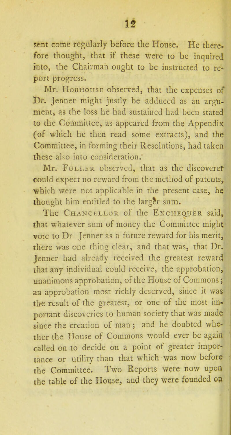 sent come regularly before the House. He there- fore thought, that if these were to be inquired into, the Chairman ought to be instructed to re- port progress. Mr. HoBHousE observed, that the expenses of Dir. Jenner might justly be adduced as an argli- ment, as the loss he had sustained had been stated to the Committee, as appeared from the Appendix (of which he then read some extracts), and the Committee, in forming their Resolutions, had taken these also into consideration. Mr. Fuller observed, that as the discoverer could expect no reward from the method of patents, which were not applicable in the present case, he thought him entitled to the larger sum. The CHANCbLLOPs. of the Exchequer said, that whatever sum of money the Committee might vote to Dr Jenner as a future reward for his merit, there was one thing clear, and that was, that Dr. Jenner had already received the greatest reward that any individual could receive, the approbation, unanimous approbation, of the House of Commons; an approbation most richly deserved, since it was the result of the greatest, or one of the most im- portant discoveries to human society that was made since the creation of man ; and he doubted whe- ther the House of Commons would ever be again called on to decide on a point of greater impor- tance or utility than that which was now before the Committee. Two Reports were now upon the table of the House, and they were founded oft