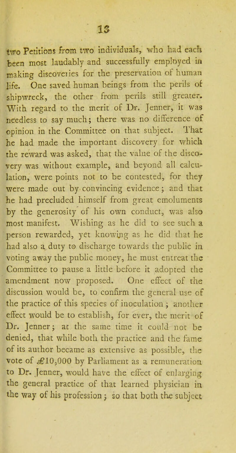 IS two Petitions from two individuals, who had each been most laudably and successfully employed in making discovei ies for the preservation of human life. One saved human beings from the perils of shipwreck, the other from perils still greater. With regard to the merit of Dr. Jenner, it was needless to say much; there was no difference of opinion in the Committee on that subject. That he had made the important discovery for which the reward was asked, that the value of the disco- very was without example, and beyond all calcu- lation, were points not to be contested, for they were made out by convincing evidence j and that he had precluded himself from great emoluments by the generosity of his own conduct, was also most manifest. Wishing as he did to see such a person rewarded, yet knowijig as he did that he had also a duty to discharge towards the public in voting away the pubhc money, he must entreat the Committee to pause a little before it adopted the amendment now proposed. One effect of the discussion would be, to confirm the general use of the practice of this species of inoculation ; another effect would be to establish, for ever, the merit of Dr. Jenner; at the same time it could not be denied, that while both the practice and the fame of its author became as extensive as possible, the vote of ^10,000 by Parliament as a remuneration to Dr. Jenner, would have the effect of enlarging the general practice of that learned physician in the way of his profession j so that both the subject