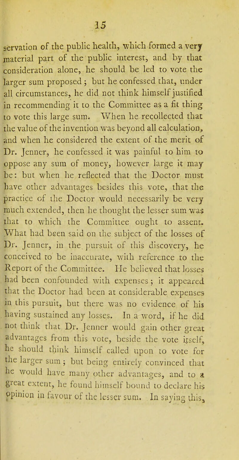 servation of the public health, which formed a very material part of the public interest, and by that consideration alone, he should be led to vote the larger sum proposed ; but he confessed that, under all circumstances, he did not think himself justified in recommending it to the Committee as a fit thing to vote this large sum. When he recollected that the value of the invention was beyond all calculation, and when he considered the extent of the merit of Dr. Jenncr, he confessed it was painful to him to oppose any sum of money, however large it may be: but when he reflected that the Doctor must have other advantages besides this vote, that the practice of the Doctor would necessarily be very much extended, then he thought the lesser sum was that to which the Committee ought to assent. What had been said on the subject of the losses of Dr. Jenner, in the, pursuit of this discovery, he conceived to be inaccurate, wiih reference to the Report of the Committee. He believed that losses had been confounded with expenses; it appeared that the Doctor had been at considerable expenses in this pursuit, but there was no evidence of his having sustained any losses. In a word, if he did not think that Dr. Jenner would gain other great advantages from this vote, beside the vote itself, he should think himself called upon to vote for the larger sum ; but being entirely convinced that he would have many other advantages, and to a great extent, he found himself bound to declare his ppinion in favour of the lesser sum. In saying this.