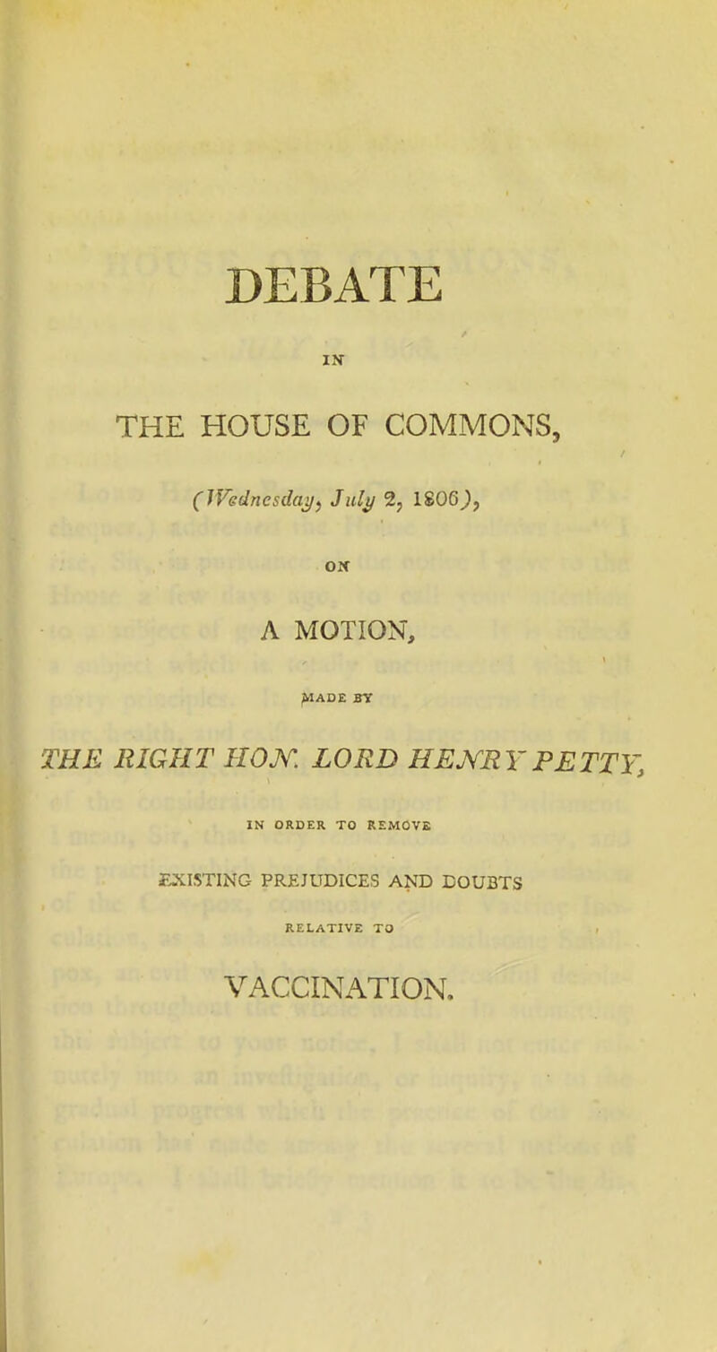 DEBATE IN THE HOUSE OF COMMONS, (Wedncsdaij, July 2, 1806^, A MOTION, ^ADE BY THE EIGHT HOJV. LORD HEJV^EYPETTY, IN ORDER TO REMOVE EXISTING PREJUDICES AND DOUBTS RELATIVE TO VACCINATION.