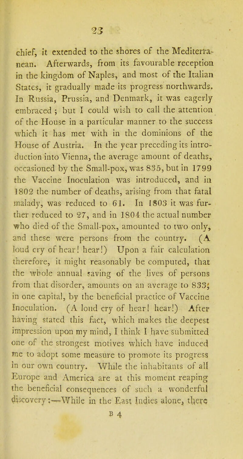 chief, it extended to the shores of the Mediterra- nean. Afterwards, from its favourable reception in the kingdom of Naples, and most of the Italian States, it gradually made its progress northwards. In Russia, Prussia, and Denmark, it was eagerly embraced ; but I could wish to call the attention of the House in a particular manner to the success which it has met with in the dominions of the House of Austria. In the year preceding its intro- duction into Vienna, the average amount of deaths, occasioned by the Small-pox, was 835, but in 1799 the Vaccine Inoculation was introduced, and in 1802 the number of deaths, arising from that fatal malady, was reduced to 61. In 1803 it was fur- ther reduced to 27, and in 1804 the actual number who died of the Small-pox, amounted to two only, and these were persons from the country. (A loud cry of hear! hear!) Upon a fair calculation therefore, it might reasonably be computed, that the wbole annual saving of the lives of persons from that disorder, amounts on an average to 833J in one capital, by the beneficial practice of Vaccine Inoculation. (A loud cry of hear! hear!) After having stated this fact, which makes the deepest impression upon my mind, I think I have submitted one of the strongest motives which have induced me to adopt some measure to promote its progress in our own country. While the iniiabitants of all Europe and America are at this moment reaping the beneficial consequences of such a wonderful discovery:—'Whije in the East Indies alone^ there B 4