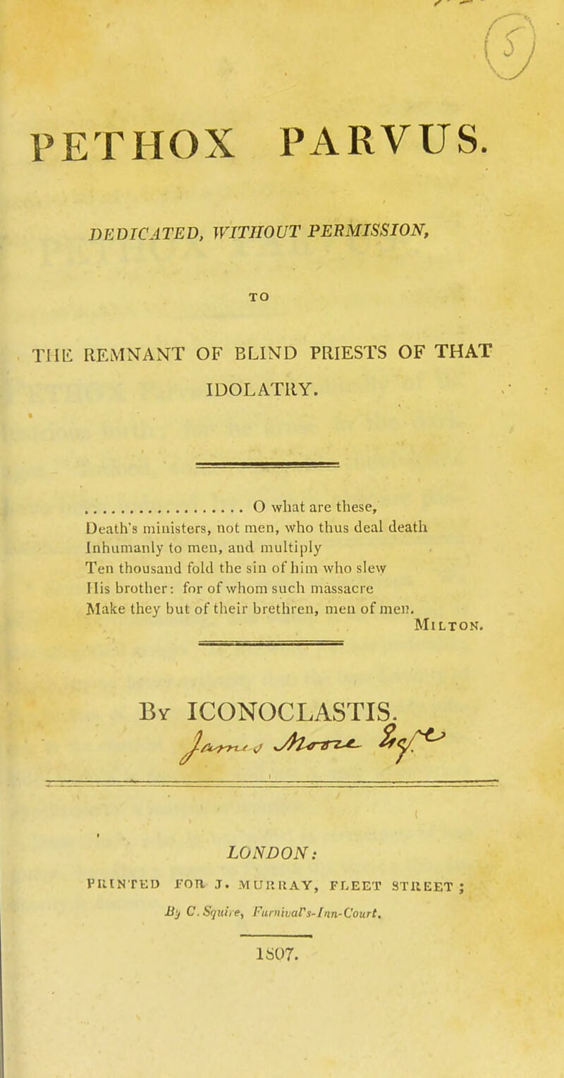 PETHOX PARVUS. DEDICATED. WITHOUT PERMISSION, TO THli REMNANT OF BLIND PRIESTS OF THAT IDOLATRY. O what are these. Death's ministers, not men, who thus deal death Inhumanly to men, and multiply Ten thousand fold the sin of him who slew His brother: for of whom such massacre Malce they but of their brethren, men of men. MiLTOK. By ICONOCLASTIS. LONDON: PIllNTED FOR J. MUllUAY, FLEET STIIEET J JSy C. Sijuire, Funiiuars-1an-Court, 1S07.
