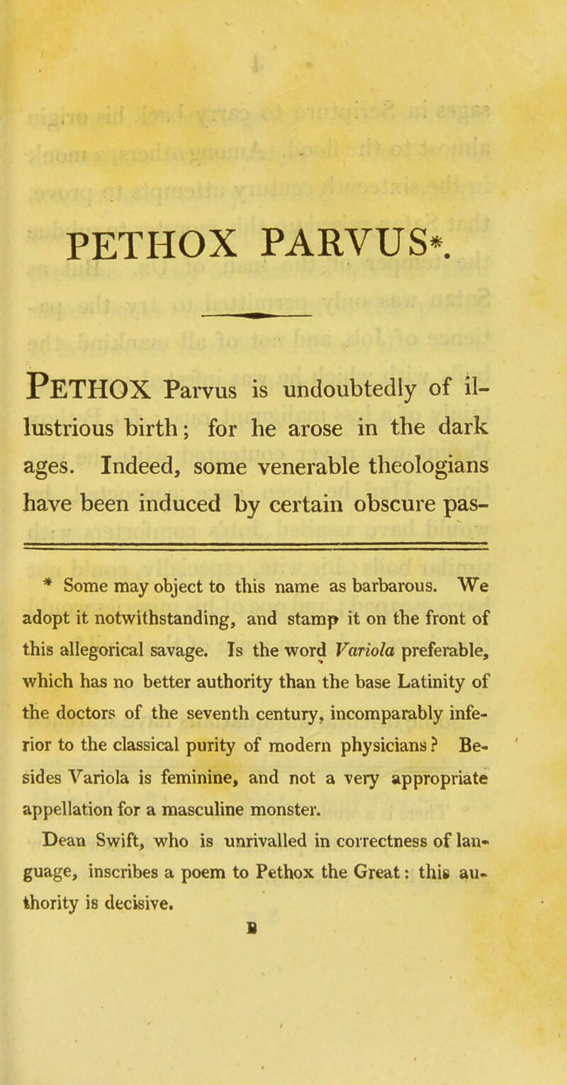 PeTHOX Parvus is undoubtedly of il- lustrious birth; for he arose in the dark ages. Indeed, some venerable theologians have been induced by certain obscure pas- * Some may object to this name as barbarous. We adopt it notwithstanding, and stamp it on the front of this allegorical savage. Is the word Variola preferable, which has no better authority than the base Latinity of the doctors of the seventh century, incomparably infe- rior to the classical purity of modern physicians ? Be- sides Variola is feminine, and not a very appropriate appellation for a masculine monster. Dean Swift, who is unrivalled in correctness of lan- guage, inscribes a poem to Pethox the Great: this au- thority is decisive. B