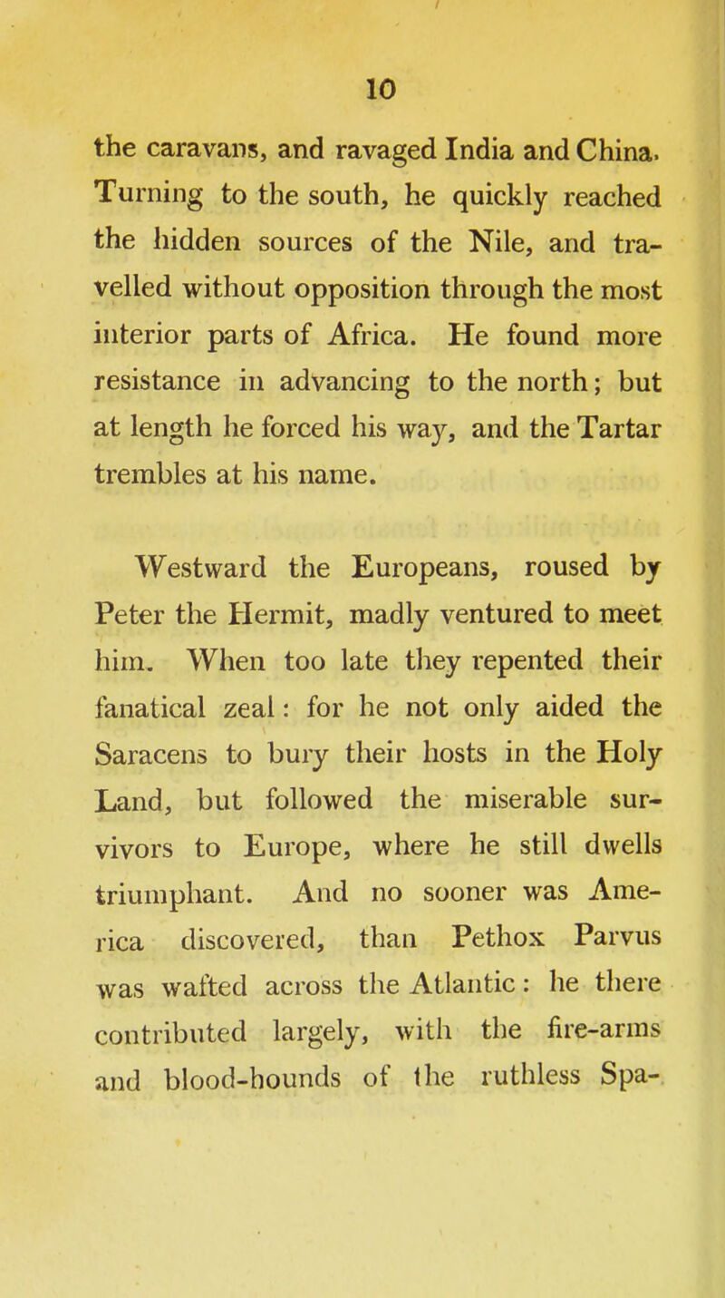 the caravans, and ravaged India and China. Turning to the south, he quickly reached the hidden sources of the Nile, and tra- velled without opposition through the most interior parts of Africa. He found more resistance in advancing to the north; but at length he forced his way, and the Tartar trembles at his name. Westward the Europeans, roused by Peter the Hermit, madly ventured to meet him. When too late they repented their fanatical zeal: for he not only aided the Saracens to bury their hosts in the Holy Land, but followed the miserable sur- vivors to Europe, where he still dwells triumphant. And no sooner was Ame- rica discovered, than Pethox Parvus was wafted across the Atlantic: he there contributed largely, with the fire-arms and blood-hounds of the ruthless Spa-.