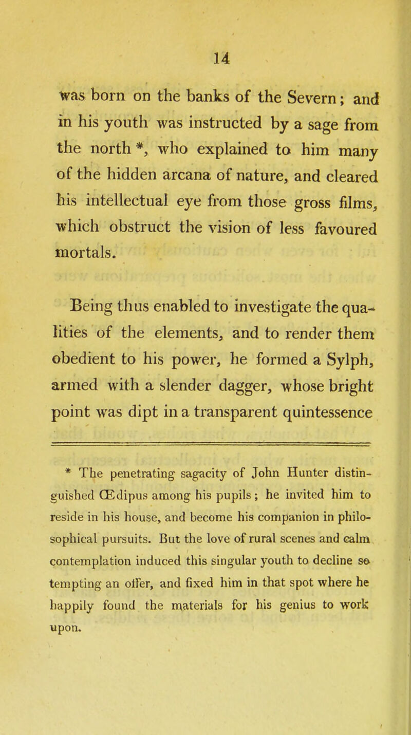 was born on the banks of the Severn; and in his youth was instructed by a sage from the north *, who explained to him many of the hidden arcana of nature, and cleared his intellectual eye from those gross films, which obstruct the vision of less favoured mortals. Being thus enabled to investigate the qua- lities of the elements, and to render them obedient to his power, he formed a Sylph, armed with a slender dagger, whose bright point was dipt in a transparent quintessence * The penetrating sagacity of John Hunter distin- guished CEdipus among his pupils ; he invited him to reside in his house, and become his companion in philo- sophical pursuits. But the love of rural scenes and calm contemplation induced this singular youth to decline so tempting an otFer, and fixed him in that spot where he happily found the materials for his genius to work upon.