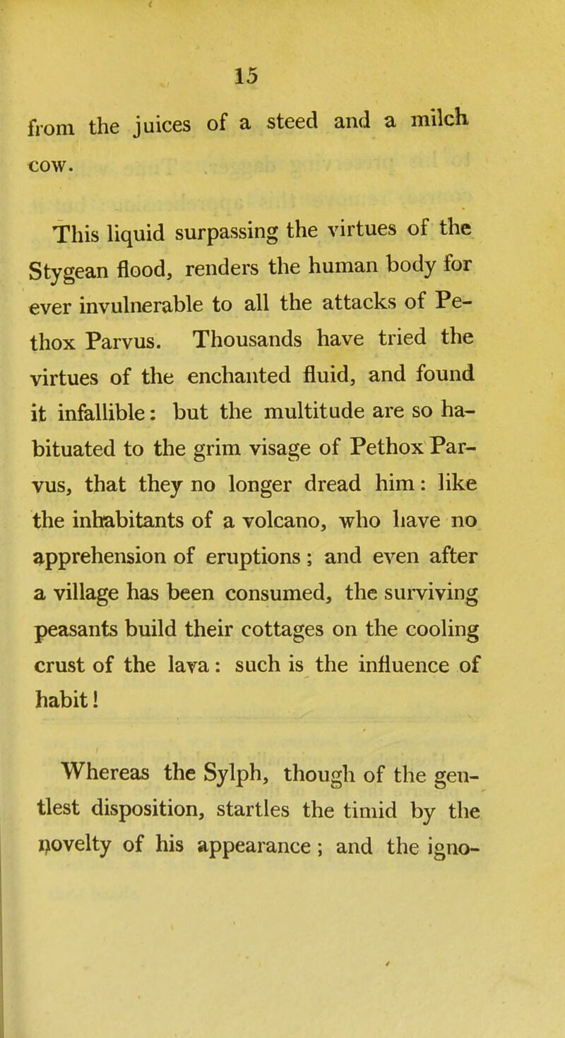 from the juices of a steed and a milcli cow. This liquid surpassing the virtues of the Stygean flood, renders the human body for ever invuhierable to all the attacks of Pe- thox Parvus. Thousands have tried the virtues of the enchanted fluid, and found it infallible: but the multitude are so ha- bituated to the grim visage of Pethox Par- vus, that they no longer dread him: like the inhabitants of a volcano, who have no 3^pprehension of eruptions ; and even after a village has been consumed, the surviving peasants build their cottages on the cooling crust of the lava: such is the influence of habit! Whereas the Sylph, though of the gen- tlest disposition, startles the timid by the flovelty of his appearance; and the igno-