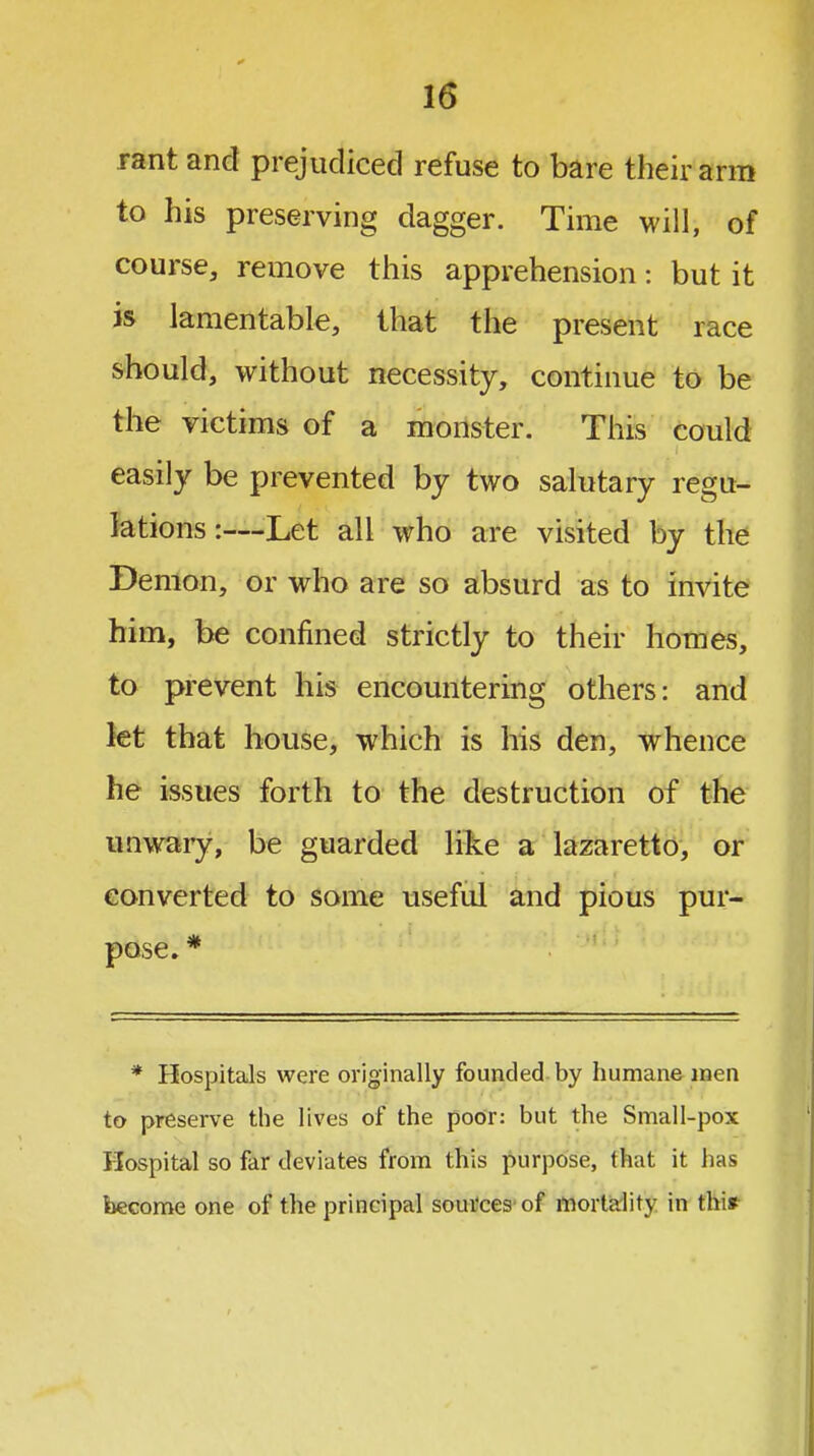 rant and prejudiced refuse to bare their arm to his preserving dagger. Time will, of course, remove this apprehension: but it is lamentable, that the present race should, without necessity, continue to be the victims of a monster. This could easily be prevented by two salutary regu- lations:—Let all who are visited by the Demon, or who are so absurd as to invite him, be confined strictly to their homes, to prevent his encountering others: and let that house, which is his den, whence he issues forth to the destruction of the unwary, be guarded like a lazaretto, or converted to some useful and pious pur- pose. * * Hospitals were originally founded by humane men to preserve the lives of the poor: but the Small-pox Hospital so far deviates from this purpose, that it has become one of the principal sources'of mortality in tbi»