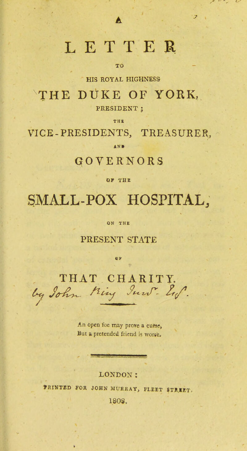 LETTER TO HIS ROYAL HIGHNESS THE DUKE OF YORK, PRESIDENT ; THE VICE-PRESIDENTS, TREASURER, AN* qOVERNORS OF THE SMALL-POX HOSPITAL, ON THE PRESENT STATE or THAT CHARITT. An open foe may prove a curse. But a pretended fticnd is worse. LONDON : tniNTED FOR JOHN MURRAY, FLEET STK.KT. 1808.